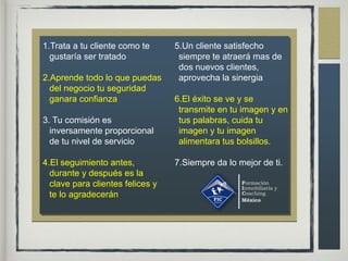 1.Trata a tu cliente como te
gustaría ser tratado
2.Aprende todo lo que puedas
del negocio tu seguridad
ganara confianza
3. Tu comisión es
inversamente proporcional
de tu nivel de servicio
4.El seguimiento antes,
durante y después es la
clave para clientes felices y
te lo agradecerán
5.Un cliente satisfecho
siempre te atraerá mas de
dos nuevos clientes,
aprovecha la sinergia
6.El éxito se ve y se
transmite en tu imagen y en
tus palabras, cuida tu
imagen y tu imagen
alimentara tus bolsillos.
7.Siempre da lo mejor de ti.
 