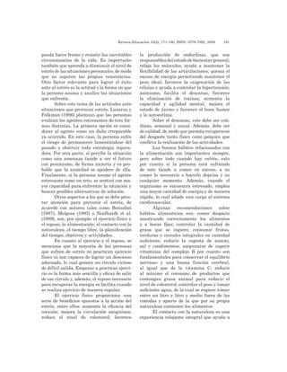 Revista Educación 33(2), 171-190, ISSN: 0379-7082, 2009	 181
pueda hacer frente y resistir las inevitables
circunstancias de la vida. Es importante
también que aprenda a disminuir el nivel de
estrés de las situaciones personales, de modo
que no superen las propias resistencias.
Otro factor relevante para lograr el éxito
ante al estrés es la actitud o la forma en que
la persona asuma y analice las situaciones
que enfrenta.
Sobre este tema de las actitudes ante
situaciones que provocan estrés, Lazarus y
Folkman (1986) plantean que las personas
evalúan los agentes estresantes de tres for-
mas distintas. La primera opción es consi-
derar al agente como un daño irreparable
ya ocurrido. En este caso, la persona sufre
el riesgo de permanecer lamentándose del
pasado y obstruir toda estrategia repara-
dora. Por otra parte, si percibe la situación
como una amenaza tiende a ver el futuro
con pesimismo, de forma incierta y es pro-
bable que la ansiedad se apodere de ella.
Finalmente, si la persona asume el agente
estresante como un reto, se sentirá con ma-
yor capacidad para enfrentar la situación y
buscar posibles alternativas de solución.
Otros aspectos a los que se debe pres-
tar atención para prevenir el estrés, de
acuerdo con autores tales como Bensabat
(1987), Melgosa (1995) y Neidhardt et al.
(1989), son, por ejemplo: el ejercicio físico y
el reposo, la alimentación, el contacto con la
naturaleza, el tiempo libre, la planificación
del tiempo, objetivos y actividades.
En cuanto al ejercicio y el reposo, se
menciona que la mayoría de las personas
que sufren de estrés no practican ejercicio
físico ni son capaces de lograr un descanso
adecuado, lo cual genera un círculo vicioso
de difícil salida. Empezar a practicar ejerci-
cio es la forma más sencilla y eficaz de salir
de ese círculo y, además, el reposo necesario
para recuperar la energía se facilita cuando
se realiza ejercicio de manera regular.
El ejercicio físico proporciona una
serie de beneficios opuestos a la acción del
estrés, entre ellos: aumenta la eficacia del
corazón; mejora la circulación sanguínea;
reduce el nivel de colesterol; favorece
la producción de endorfinas, que son
responsablesdelestadodebienestargeneral;
relaja los músculos; ayuda a mantener la
flexibilidad de las articulaciones; quema el
exceso de energía permitiendo mantener el
peso ideal; favorece la oxigenación de las
células y ayuda a controlar la hipertensión;
asimismo, facilita el descanso, favorece
la eliminación de toxinas, aumenta la
capacidad y agilidad mental, mejora el
estado de ánimo y favorece el buen humor
y la autoestima.
Sobre el descanso, este debe ser coti-
diano, semanal y anual. Además, debe ser
de calidad, de modo que permita recuperarse
del desgaste tanto físico como psíquico que
conlleva la realización de las actividades.
Los buenos hábitos relacionados con
la alimentación son importantes siempre,
pero sobre todo cuando hay estrés, esto
por cuanto si la persona está sufriendo
de este tiende a comer en exceso, a no
comer lo necesario o hacerlo deprisa y en
cualquier momento. Además, cuando el
organismo se encuentra estresado, emplea
una mayor cantidad de energía y de manera
rápida, lo cual añade una carga al sistema
cardiovascular.
Algunas recomendaciones sobre
hábitos alimenticios son: comer despacio
masticando correctamente los alimentos
y a horas fijas; controlar la cantidad de
grasa que se ingiere; consumir frutas,
verduras y cereales integrales en cantidad
suficiente; reducir la ingesta de azúcar,
sal y condimentos; asegurarse de ingerir
vitaminas del complejo B por cuanto son
fundamentales para conservar el equilibrio
nervioso y una buena función cerebral,
al igual que de la vitamina C; reducir
al mínimo el consumo de productos que
contengan grasa animal para reducir el
nivel de colesterol; controlar el peso y tomar
suficiente agua, de la cual se sugiere tomar
entre un litro y litro y medio fuera de las
comidas y aparte de la que por su propia
naturaleza contienen los alimentos.
El contacto con la naturaleza es una
experiencia relajante integral que ayuda a
 