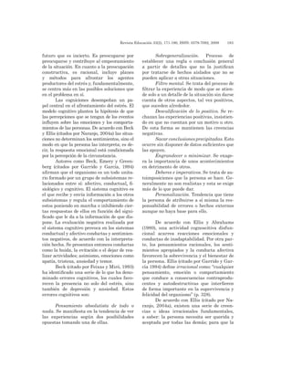 Revista Educación 33(2), 171-190, ISSN: 0379-7082, 2009	 183
futuro que es incierto. Es preocuparse por
preocuparse y contribuye al empeoramiento
de la situación. En cuanto a la preocupación
constructiva, es racional, incluye planes
y métodos para afrontar los agentes
productores del estrés y, fundamentalmente,
se centra más en las posibles soluciones que
en el problema en sí.
Las cogniciones desempeñan un pa-
pel central en el afrontamiento del estrés. El
modelo cognitivo plantea la hipótesis de que
las percepciones que se tengan de los eventos
influyen sobre las emociones y los comporta-
mientos de las personas. De acuerdo con Beck
y Ellis (citados por Naranjo, 2004a) las situa-
ciones no determinan los sentimientos, sino el
modo en que la persona las interpreta; es de-
cir, la respuesta emocional está condicionada
por la percepción de la circunstancia.
Autores como Beck, Emery y Green-
berg (citados por Garrido y García, 1994)
afirman que el organismo es un todo unita-
rio formado por un grupo de subsistemas re-
lacionados entre sí: afectivo, conductual, fi-
siológico y cognitivo. El sistema cognitivo es
el que recibe y envía información a los otros
subsistemas y regula el comportamiento de
estos poniendo en marcha o inhibiendo cier-
tas respuestas de ellos en función del signi-
ficado que le da a la información de que dis-
pone. La evaluación negativa realizada por
el sistema cognitivo provoca en los sistemas
conductual y afectivo conductas y sentimien-
tos negativos, de acuerdo con la interpreta-
ción hecha. Se presentan entonces conductas
como la huida, la evitación o el dejar de rea-
lizar actividades; asimismo, emociones como
apatía, tristeza, ansiedad y temor.
Beck (citado por Feixas y Miró, 1993)
ha identificado una serie de lo que ha deno-
minado errores cognitivos, los cuales favo-
recen la presencia no solo del estrés, sino
también de depresión y ansiedad. Estos
errores cognitivos son:
Pensamiento absolutista de todo o
nada. Se manifiesta en la tendencia de ver
las experiencias según dos posibilidades
opuestas tomando una de ellas.
Sobregeneralización. Proceso de
establecer una regla o conclusión general
a partir de detalles que no la justifican
por tratarse de hechos aislados que no se
pueden aplicar a otras situaciones.
Filtro mental. Se trata del proceso de
filtrar la experiencia de modo que se atien-
de solo a un detalle de la situación sin darse
cuenta de otros aspectos, tal vez positivos,
que suceden alrededor.
Descalificación de lo positivo. Se re-
chazan las experiencias positivas, insistien-
do en que no cuentan por un motivo u otro.
De esta forma se mantienen las creencias
negativas.
Sacar conclusiones precipitadas. Esto
ocurre sin disponer de datos suficientes que
las apoyen.
Engrandecer o minimizar. Se exage-
ra la importancia de unos acontecimientos
en detrimento de otros.
Deberes e imperativos. Se trata de au-
toimposiciones que la persona se hace. Ge-
neralmente no son realistas y esta se exige
más de lo que puede dar.
Personalización. Tendencia que tiene
la persona de atribuirse a sí misma la res-
ponsabilidad de errores o hechos externos
aunque no haya base para ello.
De acuerdo con Ellis y Abrahams
(1980), una actividad cognoscitiva disfun-
cional acarrea reacciones emocionales y
conductas de inadaptabilidad. Por otra par-
te, los pensamientos racionales, los senti-
mientos apropiados y la conducta afectiva
favorecen la sobrevivencia y el bienestar de
la persona. Ellis (citado por Garrido y Gar-
cía 1994) define irracional como: “cualquier
pensamiento, emoción o comportamiento
que conduce a consecuencias contraprodu-
centes y autodestructivas que interfieren
de forma importante en la supervivencia y
felicidad del organismo” (p. 328).
De acuerdo con Ellis (citado por Na-
ranjo, 2004a), existen una serie de creen-
cias o ideas irracionales fundamentales,
a saber: la persona necesita ser querida y
aceptada por todas las demás; para que la
 