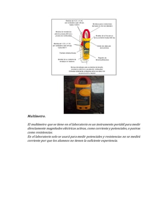 Multímetro.
El multímetro que se tiene en el laboratorio es un instrumento portátil para medir
directamente magnitudes eléctricas activas, como corriente y potenciales, o pasivas
como resistencias.
En el laboratorio solo se usará para medir potenciales y resistencias no se medirá
corriente por que los alumnos no tienen la suficiente experiencia.
 