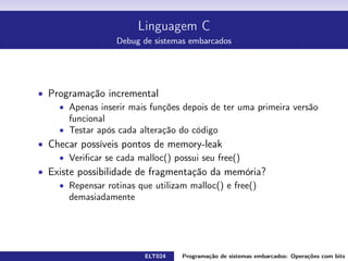 Linguagem C
Debug de sistemas embarcados
Programa¸c˜ao incremental
Apenas inserir mais fun¸c˜oes depois de ter uma primeira vers˜ao funcional
Testar ap´os cada altera¸c˜ao do c´odigo
Checar poss´ıveis pontos de memory-leak
Veriﬁcar se cada malloc() possui seu free()
Existe possibilidade de fragmenta¸c˜ao da mem´oria?
Repensar rotinas que utilizam malloc() e free() demasiadamente
ELT024 Programa¸c˜ao de sistemas embarcados: Opera¸c˜oes com bitsrodrigomax@unifei.edu.br 37 / 38
 