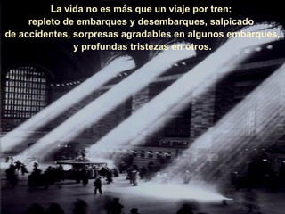 La vida no es más que un viaje por tren:  repleto de embarques y desembarques, salpicado  de accidentes, sorpresas agradables en algunos embarques, y profundas tristezas en otros. 