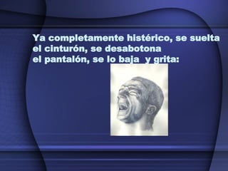 Ya completamente histérico, se suelta el cinturón, se desabotona  el pantalón, se lo baja  y grita: 