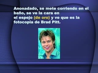 Anonadado, se mete corriendo en el baño, se ve la cara en  el espejo  (de oro)  y ve que es la fotocopia de Brad Pitt. 