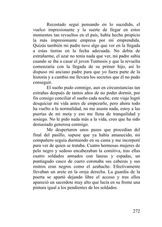 272
Recostado seguí pensando en lo sucedido, el
vuelco impresionante y la suerte de llegar en estos
momentos tan revueltos en el país, había hecho propicio
la más impresionante empresa por mi emprendida.
Quizás también mi padre tuvo algo que ver en la llegada
a estas tierras en la fecha adecuada. No debía de
extrañarme, el azar no tenía nada que ver, mi padre sabía
cuando se iba a casar el joven Tutmosis y que la revuelta
comenzaría con la llegada de su primer hijo, así lo
dispuso mi anciano padre para que yo fuera parte de la
historia y a cambio me llevara los secretos que él no pudo
conseguir.
El sueño pudo conmigo, aun en circunstancias tan
extrañas después de tantos años de no poder dormir, por
fin consigo conciliar el sueño cada noche, este viaje logró
desquiciar mi vida antes de empezarlo, pero ahora todo
ha vuelto a la normalidad, no me asusta nada, estoy a las
puertas de mi meta y eso me llena de tranquilidad y
sosiego. No le pido nada más a la vida, creo que ha sido
demasiado generosa conmigo.
Me despertaron unos pasos que procedían del
final del pasillo, supuse que ya había amanecido, mi
compañero seguía durmiendo en su cama y me incorporé
para ver de quien se trataba. Cuatro hermosas mujeres de
pelo negro y sedoso encabezaban la comitiva, tras ellas
cuatro soldados armados con lanzas y espadas, un
puntiagudo casco de cuero coronaba sus cabezas y sus
rostros eran negros como el azabache. Efectivamente
llevaban un arete en la oreja derecha. La guardia de la
puerta se apartó dejando libre el acceso y tras ellos
apareció un sacerdote muy alto que lucía en su frente una
pintura igual a los pendientes de los soldados.
 