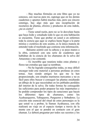 34
- Hay muchas fórmulas en este libro que yo no
conozco, son nuevas para mi, supongo que en los demás
cuadernos y apuntes habrá muchas más, pero sea sincero
conmigo, hay algo más que una recopilación de
recetarios de plantas, elixires y productos de esta índole,
¿no es cierto?
- Tiene usted razón, pero no se lo desvelare hasta
que haya leído y estudiado todo lo que en esta habitación
se encuentra. Tiene que probar en usted o en enfermos
toda la ciencia que aquí se explica hasta llegar a la parte
mística y esotérica de este asunto, es la única manera de
entender todo el trasfondo que contiene esta información.
Balsamo asintió con la cabeza y se puso manos a
la obra, comenzó con una serie de cuadernos que
hablaban de la ciencia de los chamanes de la selva del
Amazonas y me comentó.
- Es increíble que reuniera todas estas plantas y
flores tan extrañas que aquí se nombran.
- No he logrado conseguirlas todas, es muy difícil
encargar todo este material a personas profanas en estos
temas. Aun siendo amigos los que me la han
proporcionado, son simples marineros mercantes y no es
fácil para ellos buscar o conseguir las plantas enseñando
un dibujo de lo que necesitaban en los poblados perdidos
del interior de la selva. De todas formas he conseguido
las suficientes para poder preparar las más importantes y
he podido comprender los tipos de curaciones que hacen
los diferentes tipos de chamanes, como los
Ayahuasqueros, Tabaqueros, Purgueros y Sobadores. La
cocción más esencial del ritual de estos personajes es la
que usted va a probar, la llaman Ayahuasca, con ella
realizará un viaje en el espacio tiempo a través de la
mente con el que se pondrá en contacto con el gran
chaman. Le deberá preguntar por todos sus secretos y los
 