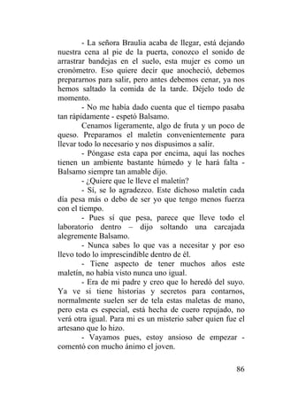 86
- La señora Braulia acaba de llegar, está dejando
nuestra cena al pie de la puerta, conozco el sonido de
arrastrar bandejas en el suelo, esta mujer es como un
cronómetro. Eso quiere decir que anocheció, debemos
prepararnos para salir, pero antes debemos cenar, ya nos
hemos saltado la comida de la tarde. Déjelo todo de
momento.
- No me había dado cuenta que el tiempo pasaba
tan rápidamente - espetó Balsamo.
Cenamos ligeramente, algo de fruta y un poco de
queso. Preparamos el maletín convenientemente para
llevar todo lo necesario y nos dispusimos a salir.
- Póngase esta capa por encima, aquí las noches
tienen un ambiente bastante húmedo y le hará falta -
Balsamo siempre tan amable dijo.
- ¿Quiere que le lleve el maletín?
- Sí, se lo agradezco. Este dichoso maletín cada
día pesa más o debo de ser yo que tengo menos fuerza
con el tiempo.
- Pues sí que pesa, parece que lleve todo el
laboratorio dentro – dijo soltando una carcajada
alegremente Balsamo.
- Nunca sabes lo que vas a necesitar y por eso
llevo todo lo imprescindible dentro de él.
- Tiene aspecto de tener muchos años este
maletín, no había visto nunca uno igual.
- Era de mi padre y creo que lo heredó del suyo.
Ya ve si tiene historias y secretos para contarnos,
normalmente suelen ser de tela estas maletas de mano,
pero esta es especial, está hecha de cuero repujado, no
verá otra igual. Para mi es un misterio saber quien fue el
artesano que lo hizo.
- Vayamos pues, estoy ansioso de empezar -
comentó con mucho ánimo el joven.
 