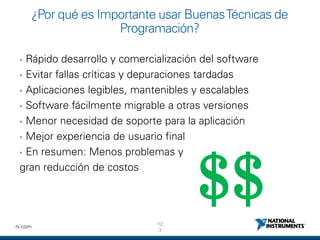 12
3
ni.com
¿Por qué es Importante usar BuenasTécnicas de
Programación?
• Rápido desarrollo y comercialización del software
• Evitar fallas críticas y depuraciones tardadas
• Aplicaciones legibles, mantenibles y escalables
• Software fácilmente migrable a otras versiones
• Menor necesidad de soporte para la aplicación
• Mejor experiencia de usuario final
• En resumen: Menos problemas y
gran reducción de costos
$$
 