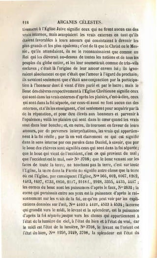 HS                   AHCANES CÉLESTES,
tivement il n~glise Juive signifie ceux qui ne firent aucun cas des
vrais internes, m:lis acceptaient les vrais externes en tant qu'ils
étaient favorables à leurs amours qui consistaient il devenir les
plus grands et les plus opulents; c'est de là que le Christ oule Mes­
sie, qu'ils attendaient, ils ne le reconnaissaient que comme un
Roi qui les elèverait au-dessus de toutes les nations et de tous les
peuples du globe entier, et les leur soumettrait comme de très-vils
esclaves; c'était là l'origine de leur amour envers lui; ils igno­
raient absolument ce que c'était que l'amour à l'égard du prochain;
ils savaient seulement que c'était une conjonction par la participa­
tion à l'honneur dont il vient d'être parlé et par le lucre; mais le
Bouc des chèvres respectivemen tà l'Église Chrétien ne signifie ceux
qui sont dans les Hais externes d'après les plaisirs, c'est-à-dire, ceux
 I(ui sont dans hl foi séparée, car ceux-ci aussi ne font aucun cas des
mtemes, et s'ils les enseignent, c'est seulemen t pour acquérir par là
<le la réputation, ct pour être élevés aux honneurs et parvenir à
l'opulence; voilà les plaisirs qui sont dans le cœur quand les vrais
salit dans leur bouche; et, en outre, ils tournent en faveur de leurs
amours, pal' de perverses interprétations, les vrais qui appartien­
nent à la foi réelle j pal' là on voit clairement ce qui eM signifi~
dans le sens interne pal' ces paroles dans Daniel, à savaii', que par
le houe des chèvres son t signifiés ceux qui sont dans la foi séparée;
qlle le bouc qui vient cie l'occident, c'est ce qui provient du mal;
que l'occident est le mal, voir fo 3708; que le bouc venant SUl' les
faces de toute la len'c, ne touchant pas la terre, c'est SUI' topte
j'Eglise, la tel re dans la Parole ne: signifie autre chose que la terre
oü est l'tglise, pal' consequent l'Église, N°s 566,662,1067,1262,
H'13, 1607, 1733, '1850, 21 )7, 21-18f., 2928, 3355,44-35,4/.67 ;
les cornes du bouc sont les puissances d'après le faux, Jo 2832; la
corne qui paraissait entre ses yeux est la puissance d'après le rai­
sonnem~nl sur les vi'ais de la foi, ce qu'on peut voit' par les expli­
cations données SUl' l'œil, N0s H 03 à 4ff21, q,tJz3 à 4.534. ; la corne
qui grandit vers le midi, le levant et la splendeur, est la puissance
d'nprès la l'ni sôpaiéejusque vers les choses qui appartiennent à
l'état de la lumière ÙU ciel, à ' état du bien et à l'état du vrai, car
 le midi est l'état de la lumière, N° 3708, le levant ou l'orient est
 l'étal du bien, 105 1'250, :324.),3708, la slllendeul' est l'état ùu
 