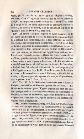 ,j   32                  ARCANES CT~LESTES.
Jacob, qui dit cela de lui, en ce qu'il est J'Église Ancienne,
:Nos 4680, 4700, 4.772; par la représentation de Joseph, qui est ici
mon fils, en ce qu'il est le Divin spirituel ou le Divin Vrai, ainsi
qu'il a déjà été dit; et par la signification de descendre en deuil au
sépulcre, en ce que c'est mourir, et en ce que, quand cela se dit de
l'Église et aussi du Divin Vrai, c'est périr.
    4786. Et pleurait son père, signifie le deuil intérieur: on le
voit par la signification de pleurer, en cc que c'est le dernier degré
de la douleur et de la tristesse, ainsi le deuil intérieur: au nombre
des externes qui représentaient les internes, il Yavait aussi dans
les Églises anciennes les gémissements et les pleurs SUl' les morts,
pour signifier le deuil intérieur, quoique cc deuil ne fût pas inté­
ri eU!' ; par exemple, on lit au sujet des Égyptiens qui partirent avec
Joseph pour ensevelir Jacob: Cl Quand ils furent venus à J'aire
" d'Atad, qui est au passage du Jourdain, ils s' y lamentèrent c1'une
" lamentation grande et (Jmve à l' e:ttréme; et il fit à son père un
)) deuil de sept jours: et vit l'habitant de la terre, le Cananéen,
 »le deuil dans l'aire d'Atad, et ils dirent: Ce deuil est grave poU!'
 »les Égyptiens.• - Gen. L. 10, if. - Et au sujet de David sur
• Abner: "Ils enseveliren t Abner à Chébron, et éleva le Roi sa
» voix, et il pleuTa près du sépulcre d'Abner, et ils pleurèrent,
tout le peuple. ) - IL Sam. Ill. 32.
  4787. Vers. 36. Et les Midianites le vendirent pour l'Égypte et
Potiphar, chambellan de Phal'aon, prince des satellites. - Lcs
~lI'lidianites le vendirent pOUl' l'Égypte, signifie que ceux qui sont
dans quelque vrai du bien simple consultaient les scientifiques: à
Potiphilr, chambellan de Phamon, signifie les intérieurs des scien·
titlques: pTince des sale/liles, signifie les choses qui sont les prin­
 cipales pour l'interprétation.
       n88. Les Midianites le vendil'cnt /JOur l'Égypte, signifie quc ccux
     qui sont dans quelque vmi du bien simple consultaient les scientifi­
     ques: on le voit par la représentation des Midianiles, en ce qu'ils
     sont ceux qui sont dans le vrai du bien simple, N°s 3242,4756; par la
     la signification de l'Égypte, en ce que ce sont les scientifiques, ,1 -164,
     1'165, '1 '186, '1462,2588, fJ,749 ; par la signification de vendre, en cc
     que c'est ali6ner, r0s 4752,4758; ct par la représentation de Joseph,
     en ce qu'il est le Divin Vrai; quand il est dit que ce vrai a été vendu
 