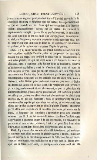GENI~:~m, GIAP,       TlŒNTE-SEPTIÈME.                   1.}·;3
jamais aucun ange ne peut pendant toute l'éLel'1lîlé parvenir à la
perfection absolue; le Seigneur seul est parfait, toute perfection est
en Lui et procède de Lui. Ceux qui correspondent à la Bouche
veulent continuellement parler, car en parlant ils trouvent le
suprême de la volupté; quand ils se perfectionnent, ils sont ame·
 nés à De dire qUè ce qui est utile aux compagnons, au commun,
au ciel, au Seigneur j le plaisir de parler ainsi augmente chez eux
 en proportion que diminue le désir de se considérer eux-mêmes
en parlant, et de rechercher la sagesse d'après le propre.
    4804-. Il Ya, dans l'autre vie, un grand nombre oe sociétés qui
sont appelées sociétés d'amitié; elles se composent de CClIX qui,
dans la vie du corps, ont p:'éféré le plaisir de l:l conversation. 11
tout autre plaisir, ct qui ont aimé ceux avec lesquels ils s'entre­
 tènaient, sans s'inquiéter s'ils étaient bons ou méchants, pourvu
 qu'ils fussent a~J'éables j ainsi ils n'avaient été amis ni pour le
 bien ni pour le vl'ai. Ceux qui ont été tels dans la vie du corps sont
 tels aussi dans l'autre vic j ils se réunissent par le seul plaisir de la
 conversation: plusieurs de ces sociétés ont été chez moi, mais il
 distance; elles étaient principalement vues un peu vers la droite
 au-dessus de la tête; il m'était donné de remarquer leur présence
 par un engourdissement ct un abattement, et par la privation du
 plaisir dans lequel j'étais, car la présence de ces sociétés produit
 cet effet; car partout où eUes viennent elles enlèvent le plaisir aux
 autres; ct, ce qui est étonnant, elles se l'approprient; car elles
 détournent les esprits qui sont chez les autres, et les tournent vers
 elles; par là elles transportent en elles le plaisir d'autrui; et comme
 par là elles sont importunes et nuisibles pour ceux qui sont dans le
 bien, le Seigneur les empêche d'approcher près des sociétés
  célestes: par là il me fut donné de savoir combien l'amitié porte
  de préjudice à l'homme quant à la vie spirituelle, s'il considère la
  personne et non le bien; chacun, il est vrai, peut être l'ami d'un
  autre, mais cependant il doit être encore plus l'ami du bien.
     4805. Il Ya aussi des sociétés d'amitié intérieure, qui enlèvent
  et tournent vers elles non pas le plaisir externe d'autrui, mais son
  plaisir interne ou sa béatitude provenant de l'affection des spirituels;
  ceux qui composent ces sociétés sont en avant vers la droite pres­
  que sur la terre inférieure, et quelques.uns d'eux sont un peu
 