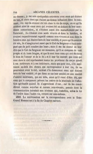 H-4.                  ARCANES CÉLESTES.
au-dessus; je me suis quelquefois entretenu avec ceux qui étaient
en bas, et alors ceux qui étaien 1au·dessus innuaient dans Je com­
mun; ces esprits avaient été tels dans la "ie du corps, en ce qu'ils
avaient aimé de cœur ceux qui avaient été au dedans de leur com­
mune consocialion, et s'étaient aussi liés mutuelh~ment par la
fraternité; ils s'étaient crus seuls vivants et dans la lumière, et
avaient respectivement regardé comme non·vivants et non dans la
lumière ceux qui étaient hors de leur société; et parce qu'ils avaient
été tels, ils s'imaginaient aussi que le Ciel du Seigneur n'était com­
posé que du petit nombre des leurs; mais il me fut donné de leur
dire que le Ciel du Sei~neul' est immense, qu'il se compose de tout
peuple et de toute langue, et que là sont tous ceux qui ont été dans
le bien de l'amour et de la foi; et il leur fut montré que ceux qui
sont dans le ciel représentent toutes les provinces du corps quant
à ses extérieurs et à ses intérieurs; mais que pOUl' eux, s'ils aspi­
raient au-delà des choses qui correspondent à leur vie, ils ne
pourraient avoir le ciel, surtout s'ils damnaient ceux qui étaient
hors de leur société; et que dans ce cas leur société est une société
d'amitié intérieure, qui est telle, ainsi qu'il vient d'être dit, que
ceux qui la composent privent les autres de la béatitude de l'affec­
 tion spirituelle quand ils s'approcl1-cnt d'eux, car ils les consi­
 dèrent comme non-élus et comme non-vivants, pensée dont la
 communication introduit une tristesse qui, toutefois, seloa la loi
 de l'ordre dans l'autre vie, revient sur eux-mêmes.
    4.806. La continuation sur la correspondance avec le Très­
 Grand Homme est à la fin du Chapitre suivant.




                             ~--.-
 