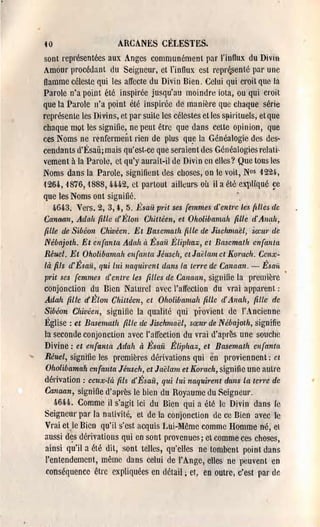 40                      ARCANES CELESTES.
sont représentées aux Anges communément pal' l'influx: du DivlII
Amour procédant du Seigneur, et l'influx est repr~senté par une
flamme céleste qui les affecle du Divi n Bien. Celui qui cl'oit que la
Parole n'a point été inspirée jusqu'au moindre iota, ou qui croit
que la Parole n'a point été inspirée de manière que chaque série
représente les Divins, et par suite les célestes etles spirituels, etque
chaque mot les signifie, ne peut être que dans cette opinion, que
ces Noms ne renfermeÎlt rien de plus que la Généalogie d'es des­
cendants d'Ésaü; mais qu'est·ce qne seraient des Généalogies relati­
vement à la Parole, et qu'y aurait-il de Divin en elles? Que tous les
Noms dans la Parole, signifient des choses, on le voit, Nos 122l,
1264, 1876,1888,4-4-4-2, ct partout ailleurs où il a été eX'Pliqué ge
que les Noms ont siguifié.                                  .
     4-6oi3~ Vers. 2, 3, l, 5. Ésaü p,'it ses femmes d'entre les {tLLes de
Canaan, Adah fille ll'Élon Chittéen, et Oholibamah (zMe d'Anah,
 fille de Sibéon Chivéen. Et Basemath fille de Jisehmaël, sœur cie
Nébajoth. Et enfanta Adah à Ésaü Éliphaz, et Basemath enfanta
Réuel. Et Oholibamah enfanta Jéusch, et Jaëlam ct !(01"ltch. Ceux­
là fils d'Ésaü, qui lui naquirent dans la ten'e de Canaan. - Ésaii
 prit ses femmes d'entre les filles de Canaan, signifie la première
conjonction du Bien Naturel avec l'affection du vrai 31)pal'ent :
Adah fille d'Élon Chiuéen, ct Oholibamah fiLLe d'Allah, fiLLe de
Sibéon Chivéen, signifie la qualité qui pi'ovient de l'Ancienne
Église: et Basemath fille cie Jischmaël, sœur de Nébajoth, signifie
la seconde conjonction avec l'affection du vrai d'aprè's une souche
Divine: et enfanta Adah à Ésaü Éliplzaz, ee Basemath enfanta
 Réuel, signifie les premières dériva~ions qui en proviennent; ct
 Oholibamah enfanta Jéusch, et Jaëlam et Korach, signifie une autre
 dérivation: ceux·là fils d'Ésaii, qui lui naquil'ellt dans La telTe de
 Canaan, signifie d'après le bien du Royaume du SeigneUl'.
     !J,6U. Comme il s'agit ici du Bien qui a été le Divin dans le
Seigneur par la nativité, et de la conjonction de ce Bien avec lb
 Vrai et le Bien qu'il s'est acquis Lui-lIême comme Homme né, et
 aussi dçs dérivations qui en sont provenues; et comme ces choses,
 ainsi qu'i1 a été dit, sont telles, qu'elles ne tombent point dans
 l'entendement, même dans celui de l'Ange, elles ne peuvent en
 conséquence être expliquées en détail ; ct~ en outre, c'est par de
 