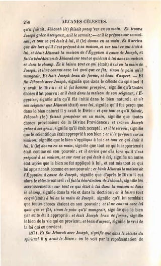 20G                      AHCANES Cl~LESTES.
qu'il faisait, Jéhovah (le) faisait prosp:rer en sa maill. Et lrouva
Joseph grâce àsesyeux, etille sCl'vait;-et il le préposasnrsa 1llai­
.~on, et tout ce qui était à lui, il (le) donna en sa main, Et il arriva
que dès lors qu'il l' eut préposé à sa maison, et sur tou t ce qui était à
lui, et bénit Jéhovah la maison de l'Égyptien à cause de Joseph, et
{ut la bénédict;on de Jéhovah SUl' tout ce qui était à lui dans La rooison
et clans lc champ, Et il laissa lout ce qui (êta il) à Lui en la main de
Joseph, ct il ne connut avec lui quoi que ce fût, sinon le pain qu'il'
mangeait, Et était Joseph beau de {orme, et beau d'aspect, - Et
{ut Jéhovah avec Joseph, signifie que ùans le céleste du gpirituel il
y avait le Divin: ct il {ut homme P,'oslJère, signifie qu'à toutes
choses il fut pourvu: et il était dans la maison de son i1eigneul', l'É­
gyptien, signifie afin qu'il fût initié dans le bien natUl'el: et vit
son seigneur que Jphovah (était) avec lui, signifie qu'il fut perçu que
dans le bien natmel il y avait le Divin: et que tout ce qu'il (ais ait,
Jého~'ah (le) {/lisait l'l'espérer en ,ça main, signifie que toutes
choses provenaient de la Divine Providence: et trouva Joseph
g'l'{l.Ce à ses YflLX, gignifie qu'il était accepté: et il le servait, gignifie
que le scientifique était approprié à son bien: et il le IJ1'Pposa SUI' sa
maison, gignifie que le bien s'appliqua à lui: et tout ce qui hait à
Illi, il (le) donna en sa main, signifie que tout ce qui lui appartenait
était comme en son pouvoil'; et il at'1'iva que dès lOl'S qu'il l'eut
préposé à sa maison, et sur tout ce qui était à lui, signifie un autre
état après que le bien ge fut appliqué à lui, et eut mis tout ce qui
lui appartenait comme en son pouvoir: et bénit Jéhovah la maison de
l' Égyptien à cause de Joseph, signifie que d'.après le Divin il eut
alors le céleste-naturel: et {ut la bénhliction de Jéhovah, signifie les
accroissements: sur tout ce qui était à lui dans la maison et dans
le champ, signifie dans la vie et dans la doctl'ine: et il laissa tout
ce qui (était) il. lui en la main de Joseph, siç;nifie qu'il lui semblait
que toutes choses étaient en son pouvoir: et il ne connut avec Lui
quoi que ce {ùt, sinon le l'flirt qu'il mangeait, signifie que le bien
pnr suite etait 3pproprié; et était Joseph vrau de lorme, si()nifi~
le bien de la vie qui en provient; et bean d'aspect, signifie le vrai de
la foi qui en provient.
   q.97 i ,]<;t {Ill Jéfw~'c!h avec Josepfl, signifie qlle dans te céle,~le dn
spil'iwel il 11 m'ait le Divin: on le voit par la l'eprésenlation de
 