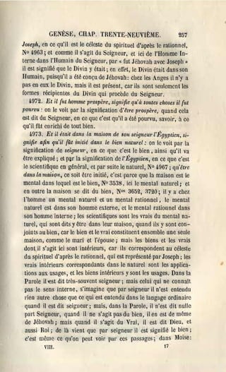 GENÈSE, CI-lAP. TRENTE-NE;UVIÈME.                      257
Joseph, en ce qu'il est le céleste du spirituel d'après le rationnel,
No ~963; et comme il s'agit du Seigneur, et ici de l'Homme In­
terne dans l'Humain du Seigneul', par « fut Jéhovah avec Joseph Il
il est signifié que le Divin y était; en effet, le Divin était dans son
Humain, puisqu'il a été conçu de Jéhovah: chez les Anges il n'y a
pas en eux le Divin, mais il est présent, car ils sont seulement les
formes récipientes du Divin qui procède du Seigneur.
    4.972. Et il {ut homlne prospère, signifie qu'à loutes choses il {ut
pourvu: on le voit par la signification d'êlre prospère, quand cela
est ditdu Seigneur, en ce que c'est qu'il a été pourvu, savoil', à ce
qu'il fût enrichi de tout bien.
    4.973. Et il était dans la maison de Bon seigneU1'I'Égyp tien, si­
 gnifip. afin qu'il (ût initié dans le bien naturel: on le voit par la
signification de seignew', en cc que c'est le bien, ainsi qu'il va
être expliqué; et p~r la signification de l'Égyptien, en ce que c'est
 le scientifique en général, et par suite le natul'el, N° 4.967; qu'être
 dans la maison, ce soit être initié, c'est parce que la maison est le
 mental dans lequel est le bien, N° 3538) ici le mental naturel; et
 en outre la maison se dit du bien, N°s 3652, 3720; il Ya chez
 l'homme un mental naturel et un mental rationnel, le mental
 naturel est dans son homme externe, et le mental rationnel dans
 son homme interne; les scientifiques sont les vrais du mental na­
 turel, qui sont dits y être dans leur maison, quand ils y sont con­
 joints au bien, car le bien et le vrai constituent ensemble une seule
  maison, comme le mari et l'épouse; mais les biens et les vrais
 dont il s'agit ici sont intérieurs, car ils correspondent au céleste
  du spirituel d'après le rationnel, qui est représenté par Joseph; les
  vrais intérieurs correspondants dans le naturel sont les applica­
  tions aux usages, et les biens intérieurs y sont les usages. Dans la
  Parole il-est dit très-souvent seigneur; mais celui qui ne connaît
  pas le sens interne, s'imagine que par seigneur il n'est entendu
  rien àutrc chose que ce qui est entendu dans le langage ordinaire
  quand il est dit seigneur; mais, dans la Parole, il n'est dit nulle
  part Seigneur, quand il ne s'agit pas du bien, il en est de même
  de Jéhovah; mais quand il s'agit du Vrai, il est. dit Dieu, ct
  aussi Roi; de là vient que par seigneur il est signifié le bien;
  c'est même ce qu'on peut voir pal' ces passages; dans Moïse:
         VIlI.                                              17
 