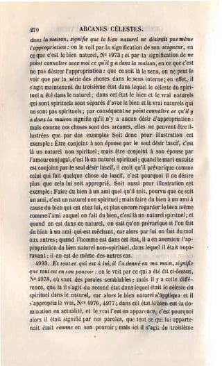 270                   AUCANES CÉLESTES.
 dans la maison, signifie que le bien naturr.l ne désirait pas même
 fappropl'iatiOli: on le voit pal'la signilication de son seigneur, en
ce quü c'est le bien naturel, N° ~973; et par la signification de ne
point connaître avec mal ce qu'il y a dans ia maison, en ce que c'est
ne pas desirer l'appropriation: que ce soit là le sens, on ne peut le
voil' que pal' la série des choses dans le sens interne; en effet, il
s'agit maintenant du troisième état dans lequel le céleste du spiri­
tuel a été dans le naturel; dans cel état le bien ct le vl'ai nalm'els
qui sont spil'ituels sont séparés d'avec le bien et le vl'ai naturels qui
ne sont pas spirituels; pal' conséquent ne point connaître ce qu'il y
a dans la maison signifie qu'il n'y a aucun désir <l'appropriation:
mais comme ces choses sont des arcanes, elles ne peuvent être il­
lustrées que par des exemples Soit donc pour illustration cet
exemple: Être conjoint à son épouse par le seul désir lascif, c'est
là un nalurèl non spirituel; mais être conjoint à son épouse pal'
l'amoul'conjugal, c'est là un naturel spiriluel; quand le mari ensuite
est conjoin t par'le seul désir lascif, il croit qu'il prévarique comme
celui qui fait quelque chose ,de lascif, c'est pourquoi il ne désire
plus que cela lui soit approprié. Soit aussi pour illustration cet
exemple : Faire du bien à un ami quel qu'il soi t, pourvu que ce soit
un ami, c'est un naturel non spirituel; mais faire du bien à un ami à
cause du bien qui est chez lui, et plus encore regarder le hien l1lême
commell'ami auquel on fait du bien, c'est là un naturel spil'il'MI; et
quand on est dans ce nntuvel, en sait qll'on prévarique si l'on fait
du bien 'à un ami qui,est méchant, car alors pal' lui on fait du mal
aux autres; quand .l'homme est dans cet état, ila en aversion l'ap­
propriation du bien naturel. non-spirituel, dans lequel il était aupa·
l'avant: il en'cst de mème, des autl'cscas.
   ,4-993. Et, tout'ce qui est à iui, il l'a donné en ma main, signifie
que tout est en son pOlLvoil': on le voit par ce qui a été dit ci·dessus,
N° 6,97.8, où sont des paroles semblables; mais il y a cclt.e ditfé­
l'ence, que lù il s'agit ou second état dans lequel était le céleste du
spirituel dans le natUl'el. car alors le bien naturel rS~a(l~iqt:a et il
~'appropria le vrai, Nos <i976, 4-977; dans cet état Ie:bifffi oubla,do­
mination en actualité, el le vrai l'eut ltn appareilce, c'est.pour'luoi
alors il était signifie par ces paroles, que tont ce qui luiapparte­
nait était comme en son pouvoir; ma'is ici il s'agit du troisième
 
