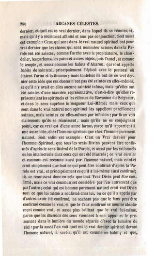 ~8'(}                   AHCANES CÉLESTES.
dernier, et quel est ce vrai dernier, dans lequel ils se réunissenr 1
mais qu'il y a seulement affinité et non pas conjonction. Soit aussi
cet exemple: Ceux qui sont dans le vrai naturel spirituel ont pour
vrai dernier que les choses qui sont nommées saintes dans la Pa­
J'ole ont été saintes, comme l'arche avec le propitiatoire, le chan­
ùelier, les pal'fums, les pains et autres objets, puis l'autel. et comme
le temple, et aussi comme les habits d'Aharon. qui 80nt appelés
liabHs de sainteté, principalement l'éphod avec le pectoral oir
étaient l'urim et IMhumim ; mais toutefois ils ont de ce vrai der­
 nier cette idée que ces choses n'ont pas été saintes en elles-mêmes,
 et qu'il n'y avait en elles aucune sainteté infuse, mais qu'elles ont
 été saintes d'une manière représentative, c'est-à-dire qu'elles re·
 présentaienlles spirituels et les célestes du Royallme du Seigneur,
 et dans le sens suprême le Seigneur Lui-Même; mais ceux qui
 sont dans le vrai natnrel non spirituel les appellent pareillement
 saintes, mais saintes en elles-mêmes par infusion; par là on voit
 clairement qu'ils se réunissent, mais qu'ils ne se conjoignent
 point, car ce vrai est d'une antre forme, parce qu'il appartient à
 une autre idée, chez l'homme spirituel que chez l'homme purement
  naturel. Soit enfin cet exemple: C'est un Vrai dernier pour
  J'homme Spirituel, que tous les vrais Divins peuvent être confir­
  més d'après le sens littéral de la Parole, et aussi par les rationnels
  ou les intellectuels chez ceux qui ont été illustrés; ce vrai de!'nier
  et commun est reconnu aussi par l'h(}mme nature~, mais celui-ci
  croit simplement que tout ce qui peut être confirmé d'après la Pa­
  role est vrai, et principalement ce qu'il a lui-même ainsi confirmé;
  ils se réunissent donc en cela que tout Vrai Divin petit être con.
  firmé, mais ce Tai commun est considéré par l'un autrement que
  par l'autre; celui qui est homme purement naturel croit vrai Divin
  tout ce que lui même a confirmé chez lui, ou ce qu'il a appris par
  d'autres avoh' été confirmé, ne sachant pas que le faux peut être
   confirmé comme le vrai, et que le faux confirmé se montre absolu­
   ment comme vl'ai, et aussi plus bl'illant qur. le vl'ai lui-même,
   pal'ce que les illusions des sens viennent à son appui et le pré­
   sentent dans la lumière du monde séparée d'avec la lumière du
   ciel: par là aussi l'on voit quel est le vl'ai dernier spirituel devant
   l'homme natul'(;I, il sayoil', qu'il est comme un habit; et que,
 