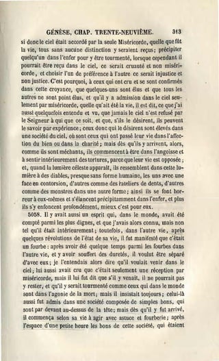 GÉNÈSE, CHAP. TRENTE-NEUVIÈME.                           3i 3
si donc le ciel était accordé par la seule Miséricorde, quelle que fût
la vie, tous sans aucune distinction y seraient reçus; précipiter
quelqu'un dans l'enfer pour y être tourmenté, lorsque cependant il
pourrait être reçu dans le ciel, ce serait cruauté et non miséri..,.
corde, et choisir l'un de préférence à l'autre ce serait injustice et
Don justice. C'est pourquoi, à ceux qui ont cru et se sont confirmés
dans. cette croyance, que quelques-uns sont élus et que tous les
autres ne sont point élus, et qu'il y a admission dans le ciel seu­
lement pat' miséricorde, quelle qu'ait été la vie, il est dit, ce que j'ai
aussi quelquefois entendu et vu, que jamais le ciel n'est refusé par
le Seigneur à qui que ce soit, et que, s'ils le désirent, ils peuvent
le savoir par expérience; ceux donc qui le désirent sont élevés dans
une société du ciel, où sont ceux qui ont passé leur vie dans l'affec­
tion du bien ou dans la charité; mais dès qu'ils y arrivent, alors,
comme ils sont méchants, ils commencent à être dans l'angoisse et
à sentir intérieurement des tortures, parce que leur vie est opposée;
et, quand la lumière céleste apparaît, ils ressemblent dans cette lu.,..
mière à des diables, presque sans forme humaine, les uns avec une
face en contorsion, d'autres comme des l'ateliers de dents, d'autres
 comme des monstres dans une autre forme; ainsi ils_se font hor­
 reur à eux-mêmes et s'élancent précipitamment dans l'enfer, et plus
 ils s'y enfoncent profondément, mieux c'est pour eux.
    5058. Il Yavait aussi un esprit qui, dans le monde, avait été
 compté parmi les plus dignes, et que j'avais alors connu, mais non
 tel qu'il était intérieurement; toutefois, dans l'autre vie, après
 quelques révolutions de l'état de sa vie, il fut manifesté que c'était
 un fourbe: après avoir été quelque temps parmi les fourbes dans
 l'autre vie, et y avoir souffert des duretés, il voulut être séparé
 d'avec eux; je l'entendais alors dire qu'il voulait venir dans le
 ciel; lui aussi avait cru que c'était seulement une réception par
 miséricorde, mais il lui fut dit que ~'il y venait, il ne pourrait pas
 y rester, et qu'il y serait tourmenté comme ceux qui dans le monde
 sont dàns l'agonie de la mort; mais il insistait toujours; celui-là
  aussi fut admis dans une société composée de simples bons, qui
 sont par devant au-dessus de la tête; mais dès qu'il y fut arrivé,
 il commença selon sa vic à agir avec astuce et fourberie; après
  respace~'un~petite heu~e les bons de cette société, qui étaient
 