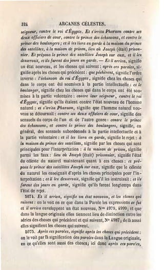 3U                       ARCANES CÉLESTES.
 seigneur, contre le roi cC Égypte. Et s'irrita Pharaon contre set
 deux officiers de cour, contre le prince des échansons, et contre le
 pI'ince des boulangers; et il les livra en ga/'de à la maison du prince
des satellites, à la maison de pl:ison, lieu oit Joseph (était) prison­
nier. Et pI'éposa le prince des satelliles Joseph sur eux, et illè.~
desservait,. et ils furent des jours en gal'de, - Et il arriva, signifie
 un état nouveau, et les choses qui suivent: après ces pal'oles, si­
gnifie après les choses qui précèdent: que péchèl'ent, sig-nitie l'ordre
inverse: l'échanson du l'Qi d'Égypte, signit1e chez les choses qui
dans le corps ont été soumises à la partie intellectuelie: et le
boulanger, signifie chez les choses qui dans le corps ont été SOIl~
mises à la partie volontaire: cOlltl'e leur seigneur, contl'e le roi
d'Égypte, signifie qu'ils étaient contre l'état nouveau de l'homme
naturel: et s'irrita Pharaon, signifie que l'homme natme} nou­
veau se détournait: contre ses deux officiers de cour, signilie des
sensuels du corps de l'un et de l'autre genre: contre le prince
des échansons, et contre le prince des boulangers, signifie, en
général, des sensuels subordonnés à la partie intellectuelle et à
la partie volontaire: et il les livra en gal'de, signifie le rejet: à
l4 maison du prince des satellites, sign ifie par les choses qui son t
principales pour l'interprétation: à la maison de prison, signifie
parmi les faux: lieu où Joseph (était) prisonnier, signifie l'état
du céleste du naturel maintenant quant à ces choses: el pré­
posa le prince des satellites Joseph sw' eux, signifie que le céleste·
du naturel les enseignait d'après les choses principales pour l'in­
terprétation: et il les desservait, signifie qu'Hies instruisait: el ils
 furent des jOU1'S en garde, signifie qu'ils furent longtemps dans­
l'éta t de rejet.
    5074. El il arriva, signifie un état nouveau, et les choses qui
suivent: on le voit en ce que dans la Parole les expressions ce {ut
 et il alTiva enveloppent un état nouveau, N0s 4979, 4999; et que
dans la langue originale elles tiennent lieu de distinction entre les
 séries des choses qui précèdent et qui suivent, N° 4987; de là aussi
 elles sign ifien t les chose~ qui suiven l..
    5075. Apl'ès ces paroles, signifie après les choses qui TJI'écèdent:
 on le voit pal' la signification des pal'oles dans la Langue originale r
 en ce qu'clles sont aussi des choses; ici donc après ces parafes,
 