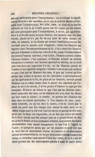 33'.                    ARCANES CÉLESTES.
qui sont principnles pour l'inte1'prélatïon : on le ,'oit par la signifi.
cation du prince des satellites, en ce que ce sont les choses princi­
pales pour l'interprétation, Nos 4.790, 4966; ici donc en ce que l~s
Fensuels de l'un et de l'autre genre ont été rejetés par les choses
qui sont principales pour l'interprétation, à savoir, qui appartien­
nent à la Parole quant au sens interne; ces sensuels sont dits être
rejetés, quand on n'a pas foi en eux pour de telles choses; en
effet, les sensuels, et les choses qui entrent immédiatement par les
sensuels dans la pensée, sont trompeurs; toutes les illusions qui
règnent chez J'homme proviennent de là; c'est à cause des illusions
que peu d'hommes croient aux vraisde la foi, etquc l'homme naturel
est contre l'homme spirituel, c'est-à-dire, J'homme externe contre
l'homme interne; c'est pourquoi, si l'homme naturel ou externe
commence à dominer sUl'l'homme spirituel ou interne, on ne croit
plus rien de ce qui appartient à la foi, car les illusions jettent de
l'ombre et les cupidités éteignent. Comme il en est peu qui sachent
ce que c'est que les illusions des sens, et peu qui croient qu'elles
jettE'nt une ombre si épaisse sur les rationnels, et principalement
SUI' les spirituels de la foi, au point de les éteindre, surtout quand
l'homme est en même temps dans le plaisir des cupidités pal' l'a­
mour de soi et du monde, il m'est permis d'illustrer ce sujet par des
exemples: D'abord, en disant ce que c'est que les illusions pure­
ment naturelles des sens, ou les illusions des sens dans les choses
qui sont dans la nature; et ensuite, en parlant des illusions des
sens dans les choses spirituelles: l, Une illusion du sens, pure­
ment naturelle, ou qui est dans la nature, c'est de croire que le
 soleil est porté une fois chaque jour autour de cette terre, et en
  même temps aussi le ciel avec tous les astres; et quoiqu'on dise que,
 parce que la chose est impossible, on ne doit pas croire qu'autour
 de la tene tourne une fois chaque jour un si grand Océan de feu,
 tel qu'est le Soleil, et non-seulernen t le Soleil, mais encore des astres
 innomLrables sans aucun changement de lieu J'un à l'égard de
 l'autre; et quoiqu'on ajoute que par les planètes on peut voir que
 la terre fait un mouvement diurne de rotation et un mouvement
 annuel de circonvolution, en ce que les planètes sont également des
  terres, et ontmême aussi autour d'elles des lunes, et qu'il a été ob­
 servé qu'elles ont des mouvements pareils à ccux de notre terre,'
 