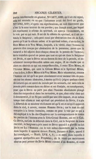 350                     ARCANES C~~LESTES,
partie intellectuelle en général, Nos 5077,5082; qu'il ait été rejeté,
cela est entendu en ce que l'échanson avait été lil'l'é en garde,
N0s 5083, 5101; d'après ces significations, on voit clairement que
c'est là le sens interne de ces p<lrolcs; que Joseph aussi, par lequel
est représenté Ic célestc du spirituel, ait aperçu l'événement, on
lp, voit par ce qui suit. Il est dit le céleste du spirituel, et il est en­
tendu lc Seigneur; cela peut aussi pal' abstraction être dit de Lui,
par<le qu'il est le céleste même ct le spirituel même, c'est-à-dire, le
Dien Même et le Vrai Même, lesquels, à la vérité, chez l'homme ne
 peuvent être conçus par abstraction de la personne, parce que le
 naturel a été adjoint dans chaque chose de la pensée de l'homme;,
mais toutefois quand on pense que tout ce qui est dans le Seigneur
est Divin, et que le Divin est au·dessus du tout de la pensée, et ab­
solument incompréhensible même aux anges, it en résulte que si
 alors on abstrait ce qui est compréhcnsible, il reste l'Être :lHême, et
 l'Exister Même, qui sont le Céleste Même et le Spirituel Même,
 c'est·à·dire, Ic Bien Même et le Vrai Même, Mais néanmO'ins, comme
 l'homme est tcl qu'il ne peut absolument avoir aucune idée de pen­
 sée sur les choses abstraites, à moins qu'il n'y joigne quelque chose
 de naturel qui est entl'é du monde par les sensuels, car sans cela sa
 pensée périt comme dans un abîme et est dissipée; en conséquence,
 pour que le Divin ne péril pas chez l'homme absolument plongé
 dans les corporels et dans les terrestres, et qt1e, chez celui chez qui
 il demeurerait, il ne fùt pas souillé pal' une i~ée impure, et en même
  temps tout céleste et tout spirituel qui procèdent du Divin, il a plLl
  à Jéhovah de se montrer réellement tel qu'il est (1t tel qu'il apparatt
  dans le ciel, à savoir, comme Homme Divin; car le tout du ciel
  conspire à la forme humaine, comme on peut le voir par cc qui a
  été expliqué à la fin des Chapitres sur la correspondance de toutes
  les parties de l'homme avec le Très-Grand Homme, qui est le Ciel;
  Ce Divin, ou Cela de Jéhovah dans le Ciel, est le Seigneur de toute
  étemité j le Seigneur a pris aussi ce Divin quand il a glorifié ou fait
  Divin en Lui l'Humain; on le voit même clairement par la forme
   dans laquelle il apparut devant Piel'l'e, Jacques et Jean, quand il
   fut transfiguré, - Matth. XVII, i, 2; - et aussi dans laquelle il
   apparut quelquefois aux Prophètes; de là vient que maintenant
   chacun peut penser du Divin 'Même comme d'un Homme, et alorS'
 