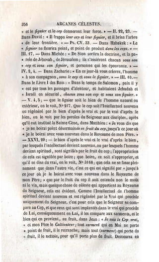 356                      ARCANES CELESTES.
« et le figuier et le cep donneront leur force .• - II. 2'2, 23. ­
Dans David: c Il frappa leur cep et leUl' figuier, et il brisa l'arhre
( de leur frontière .• - Ps. CV. 33. - Dans Habakuk: « Le
« figuier ne fleurira point, et point de produit dans Les ceps.»­
III. 17. - Dans Michée: « De Sion sortira la doctrine, et la pa­
e l'ole de Jéhovah, de Jérusalem; ils s'assiéront chacun sous son
Il cep et sous son      figuier, et personne qui les épouvante. » ­
IV. 2, 4. - Dans Zacharie: " En ce jour-là vous crierez, l'homme
 • à son compagnon, sous le cep et sous Le figuier. » - III. 10.­
Dans le Livre 1 des Rois: « Dans le temps de Salomon, paix il y
li eut par tous les passages d'alentour, et habitaient Jehudah et

 « Israël en sécurité, chacun sous son cep et sous son figuier. »
- V. 4.,5; - que le figuier soit le bien de l'homme naturel ou
 extérieur, on le voit, N° 217. Que le cep soit l'Intellectuel nouveau
 ou régénéré par le bien d'après le vrai et par le vrai d'après le
 bien, on le voit par les paroles du Seigneur aux disciples, après
 qu'il eut institué la Sainte Cène, dans Matthieu: « Je vous dis que
  • je ne boirai point désormais de ce fruit du cep,jllsqu'à ce jour où
 «je le boirai avec vous nouveau dans le Rovaume de mon Père. »
 - XXVI. 29; - le bien d'après le vrai et Je vrai d'après le bien,
  par lesquels l'intellectuel devient nouveau, ou par lesquels l'homme
  devient spirituel, sont sigr.iiiés par le fruit du cep; l'appropriation
  de cela est signifiée par boire; que boire, ce soit s'approprier, et
 qu'il se dise du vrai, on le voit, No 3168; que cela ne se fasse plei­
  nement que ,dans l'autre vie, c'est ce qui est signifié pal' "jusqu'à
 ~e jour où je le boirai avec vous nouveau dans le Royaume de
  mon Père; ) que par le fruit du cep il soit ente·ndu non le mOlît
  ni le vin, mais quelque chose de céleste qui appartient au Royaume
  du Seigneur, cela est évident. Comme l'Intellectuel de J'homme
  spirituel devient nouveau et est régénéré par le Vrai qui procède
  uniquement du Seigneur, c'est pour cela que le Seigneur se com­
  pare au Cep, et que ceux qui sont implantés dans le vrai qui procède
   de Lui, conséquemment en Lui, il les compare aux sarments, et le
  bien qui en provient, au fruit, dans Jean: « Je sui$ Le Cep vrai,
 l(   et mon Père le Cultivateur; tout sarment qui en Moi ne porte
   u point de fruit, il le retranche; mais tout (sal'ment) qui porte du
 Il   fruit, il le nettoie, pour qu'il porte plus de fl'uit. Demeurez en
 