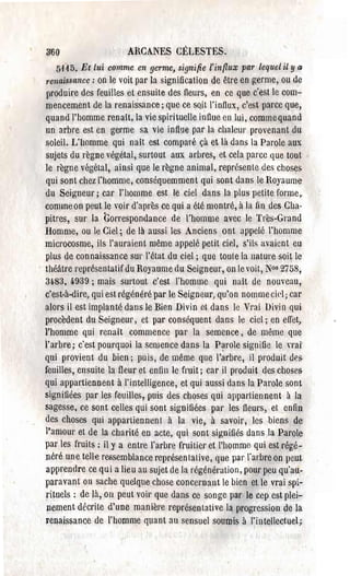 300                      ARCANES CELESTES.
   5'11 D. Et lui   comme en germe, signifie l'infIux par lequel il y Q
7'enaissance: on le voit par la signification de être en germe, ou de
produire des feuilles et ensuite des flems, en ce que c'est le com­
mencement de la renaissance; que ce sQit l'intlux, c'est parce que,
quandThomme renaît, la vie spirituelle influe en lui, comme quand
un arbre est en germe sa vie influe par la chaleur provenant du
soleil. L'homme qui naît est comparé çà et là dans la Parole aux
sujets du règne végétal, surtout aux arbres, et cela parce que tout
Je règne végétal, ainsi que le règne animal, représente des choses
qui sont chez l'homme, conséquemment qui sont dans le Royaume
du Seigneur; car J'homme est le ciel dans la plus petite rorme~
commeon peut le voir d'après ce qui a été montré, à la fin des Cha­
pitres, sur la Correspondance de l'homme avec le Très-Grand
Homme, ou le Ciel; de là aussi les Anciens ont appelé l'homme
microcosme, ils l'auraient même appelé petit CÎP.J, s'ils avaient eu
plus de connaissance sur l'état du ciel; que toule la nature soit le
théâtre représentatif du Royaume du Seigneur, on le voit, Nos 2758,
3~83, 4-939; mais surtout c'est l'homme qui naît de nouveau,
c'est-à-dire, qui est régénéré par le Seigneur, qu'on nomme cie]; car
alors il est implanté dans Je Bien Divin et dans le Vrai Divin qui
procèdent du Seigneur, et par conséquent dans le ciel; en effet,
l'homme qui renaît commence par la semence, de même que
l'arbre; c'est pourquoi la semence dans la P~role sigpifie le nai'
qui provient du bien; puis, de même que l'arbre, il produit des
feuilles, ensuite la fleur et enfin le fruit; car il produit des choses
qui appartiennent à l'intelligence, et qui aussi dans la Parole sont
signifiées par les feuilles r puis des choses qui appartiennent à la
sagesse, ce sont celles qui sont signifiées pal' les fleurs, et enfin
des choses qui appartiennent à la vie, à savoir, lesbiens de
l'amour et de la charité en acte, qui sont signifiés dans la Parole
pal' les fruits: il y a entre l'arbre fruitier et l'homme qui est régé­
néré une tell-e ressemblance représentative, que par l'arbre on peut
apprendre ce qui a lieu au sujet de la régénération, pour peu qu'au­
paravant on sache quelque chose concemant le bien et le vrai spi­
rituels: de là, on peut voir que dans ce songe par le cep cst plei­
 nement décrite d'une manière représentative la progression de la
renaissance de l'homme quant au sensuel soumis il l'intellectuel;
 