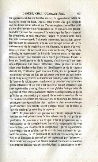 GENÈSE, CHAP. QUARANTIÈME.                           363
vie apparaissent dans la lumière du ciel, ils apparaissent la tête en
bas et les pieds en haut. Qui est celui d'entre eux qui, lorsqu'il
voit des fleurs sur un arbre et sur d'autres végét.aux, considère qu'il
y a en elles une sorte de réjouissance de ce qu'alors elles produi­
sent des fruits ou des semences? Ils voient que les fleurs viennent
les premières, et sont conservées jusqu'à ce qu'elles aient dans
leur sein les ébauches du fruit ou de la semence, et ainsi font passel'
leur suc dans ces ébauches; s'ils avaient quelque notion de la re­
naissance ou de la régénération de l'homme, ou plutôt s'ils vou­
laient en avoir, ils verraient aussi dans ces fleurs, d'après la si­
militude, le représentatif de l'état de J'homme avant la régénéra­
tion, à savoir, que l'homme alors fleurit pareillement d'apl'ès le
bien de l'intelligence et de la sagesse, c'est-à-dire qu'il est dans
une allégresse et une beauté intérieures, parce qu'alors il est en
effort pour implanter les biens de l'intelligence et de la sagesse
dans la vie, c'est-à-dire, pour faire des fruits; ils ne peuvent pas
 non plus savoir que cet état est tel, parce que ceux qui sont seule­
ment dans les agréments de J'amour du monde, et dans les plaisirs
            •
 de l'amour de soi, ignorent absolument ce que c'est que cette allé­
gresse intérieure et ce que c'est que cette beauté intérieure, qui
sont représentées; ces agréments et ces plaisirs font que celte al·
légresse et celte beauté paraissent tristes et désagréables, au point
 qu'ils les ont en aversion; et, quand ils les ont en aversion, ils les
 rejettent même comme des choses de peu de valeur ou des choses de
 néant, par conséquent ib les nient, etalors ils nient eu même temps
 que le spirituel et le céleste soient quelque chose: de là vient la
 folie du siècle qu'on croit être la sagesse.
   5117. Et firent mûrir ses grappes des raisins, ~ignifie la con­
jonction du vrai spirituel avec le bien céleste: on le voit par la si­
gnification de (aire mûrù', en ce que c'est la progression de la
renaissance ou de la régénération jusqu'à la conjonction du vrai
avec le bien, par conséquent la conjonction; par la signification
des gmppes en ce qu'clles sont le vrai du bien spirituel; et par
            J

celle des misins, en ce qu'ils sont le bien du vrai céleste, ici ce
vrai et ce bien dans le sensuel qui estl'eprésenté par l'échanson;
il en est de leur conjonction dans le sensuel comme de la maturité
des grappes dans les raisins; en effet, dans la renaissance ou ré­
 