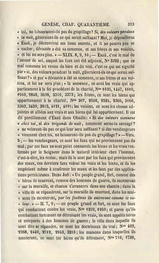 GENf:SE, CIlAP. QUAILiTlÈME.                        SCJ3
l(   toi, ne laisseraient-ils pas du grapillage? Si, des voleurs IJel1dant
«    La nuit, gâteraient-ils ce qui serait suffisant? Moi, je dépouillerai
« Ésaü, je découvrirai ses lieux secrets, et il ne pourra pas se
« cacher; dévastée a été sa semence, et ses frères et ses voisins,
{( et lui ne sera plus. " - XLIX. 8,9, 10; - Ésaü, c'est le mal de
l'amour de soi, auquel les faux ont été adjoints, No 3322; que cc
mal consume les restes du bien et du vrai, c'est ce qui est signifié
par {( si, des voleurs pendan t la nuit, gâteraient-ils ce qui serail suf­
fisant?» et par u dévaslée a été sa semence, et ses frères et ses voi­
sins, et lui ne sera plus j» la semence, ce sont les vrais qui ap­
partiennent à la foi procédant de la charité, N°s 1025, 1H7, H10,
1940,2848,3038, 3310,3373; les frères, ce sont les biens qui
appartiennent à la charité, N°s 367, 2508, 2524., 2360, 3,160,
3303,3459,3815,4121, 4191; les voisins, ce sont les choses ad­
jointes et alliées aux vrais et aux biens qui lui appartiennent. Il est
dit pareillement d'Ésaü dans Obadie: II Si des voLeurs viennent
Il chez toi, si des brigands de nuil, comment sel'as-tu saccagé?

u ne voleront-ils pas ce qui leur sera suffisant? si des vendang-eurs

 (( viennent chez toi, ne laisseront-ils pas du grapillage? » -Vers.
5; -les vendangeurs, ce sont les faux qui ne proviennent pas du
mal; par ces faux ne sont point consumés les biens et les vrais ren­
fermés par le Seigneur dans le naturel intérieur chez l'homme,
c'est-à-dire, les restes; mais ils le sont par les faux qui proviennent
des maux, ces derniers faux volent les vrais et les biens, et ils les
 emploient même à confirmer les maux et les faux par des applica­
 tions pernicieuses. Dans Joël; (( Un peuple grand, fort, comme des
 (1   héros ils courront, comme des hommes de guerre, ils monteront
 " sur la muraille, et chacun s'avancera dans son chemin j dans la
  (( ville ils se répandront, sur la muraille ils courront, dans les mai­
  {( sons ils monleront, par Les fenêtres il8 entreront comme Le vo­
  l< Leu/'.}) -II. 7, 9 j -   un peuple grand et fort, ce sont les faux
 qui combaUent contre les vrais, Nos t 259, 1260 j et parce qu'ils
 combaltent fortement en détruisant les vrais, ils sont appelés héros
  et comparés à des hommes de guerre j la ville dans laquelle ils
  sont dits se répandre, ce sont les doctrinaux du vrai j N°s 402,
 2'268, 24.49, 2712, 29,i3, 32-16; les maisons dans lesquelles ils
  monteront, cc sont les biens qu'ils détruisent, N0s 710, '170S,
 