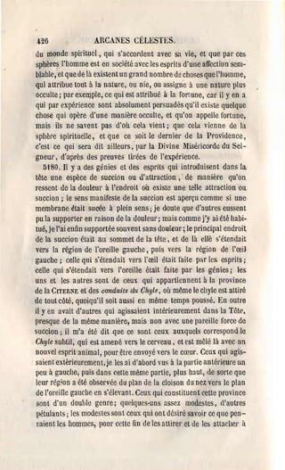 l:'26              ARCANES CÉLESTES.
du m()nde spirituel, qui s'accordent avec sa vie, et que par ces·
sphères l'homme est en société avec les esprits d'une affection ·sem­
blable, et que de là existent un grand nombre de choses que l'homme,
qui attribue tout à la nature, ou nie, ou assig-ne à une nature plus
 occulte; par exeIr)ple, ce qui est attribué à la fortune, car il y en a
qui par expérience sont absolument persuadés qu'il existe quelque
chose qui opère d'une manière occulte, et qu'on appelle fortune,
mais ils ne savent pa~ d'où cela vient; que cela vienne de la
sphère spirituelle, et que ce soit le dernier de la Providence,
c'est ce qui sera dit ailleurs, par la Divine l1iséricordc du Sei­
gneur, d'après des preuves tirées de l'expérience.
   5180. Il Ya des génies et des esprits qui introduisent dans la.
tête une espèce de succion ou ù:attraction ,. de manière qu'on
ressent de la douleur à l'endroit où existe une telle attraction ou
succion; le sens manifeste de la succion est aperçu comme si une
membrane était sucée à plein sens; je doute que d'autres eussent
pu la supporter en ra ison de la douleur; mais comme j'y ai- été habi­
tué, je l'ai enfin supportée sQ.Uvent sans douleur; le principal endroit
de la succion était au sommet de la tête, et de là cllé s'étendait
vers la région de l'oreille gauche, puis vers la région de l'œil
gauche; celle qui s'étendait vers l'œil était faite par les. esprits;
celle qui s'étendait vers l'oreille était faite par les génies; les
uns et les autres sont de ceux qui appal'tiennent à la province
de la CITERNE et des conduits du Chyle, où même le chyle est attiré
de tout côté, quoiqu'il soit aussi en même temps poussé. En outre
il y en avait d'autres qui agissaient intérieurement dans la Tête.
presque de la même manière, mais Don avec une pareille force de
suècion; il m'a été dit que ce sont ceux auxquels correspond le
Chyle subtil, qui est amené vers le cerveau. et est mêlé là avec un
nouvel esprit animal, pOllrêtl'e envoyé vers le cœur. Ceux qui agis­
saient extérieuremen Lje les ai d'abord YUS à la partie antérieure un
peu à gauche, puis dans cette même partie, plus haut, de sorte que
leur région a été observée du plan de la cloison du nez vers le plan
de l'oreille gauclle en s·éleyant. Ceux qui constituent cette province
sont d'un double genre; qur.lques-uns assez modestes, d'autres
 pétulants; les modestes sont ceux qui ont désiré savoir ce que pen­
~aient les hommes, pOul' celle fin de les aUirer et tle les aUacher i
 