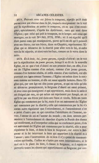 3~                    ARCA.NES CÉLESTES.
    467i. Pais:;ait avec se. {l'ères le troupeau, signifie qu'il était
l'a l'mi ceux qui étaient dans [CL roi, Lesquels enseignaienl: on le voit
lnr la signification de paître Le troupellu, cn ce que c'est ensei­
gner, spéeialement, d'après les doctrinaux, ceux qui sont dans
l'Église; que celui qui paît le troupeau, on le verger, soit celui qui
enseigne, on le voit N°s 34,3,3772, 3795; ici il est signifié qu'il
était parmi ceux qui enseignaient, parce qu'il est dit qu'il paissait
avec ses frères; car ses frères, dans ce Chapitre, repl'ésentent l'É­
glise qui se détourne de la charité pour aller vcrs la foi, et enfin
vers la foi séparée, et ainsi vers les faux, comme on le verra dans la
suile.
   4.672. El il éwit, lui, jeune garçon, signifie cl' abord: on le roit
par la signification du je/me garçon, lorsqu'il se dit de la nouvelle
Jtglise, en ce que c'est d'abord ou son premier état; en effet, il en
est de l'Église comme d'un enfant, comme d'un jeune garçon,
comme d'un homme adulte, et enfin comme d'un vieillard, car elle
parcourt ses â~es comme l'homme; l'Église est même dans le con~­
mun comme un homme, et elle est aussi appelée homme. Dans l'É·
glise qui, par son âge est dite jeune garçon, et qui est telle qu'elle
se détourne promptement, le Seigneur d'abord est aussi présent,
et avec ceux qui enseignent ct qui apprennent, mais dans la suite il
est éloigné par eux, ce qui même est représenté par Joseph, en ce
qu'il fut pal' ses frères jeté dans une fosse et vendu. Telle est toule
l!~glise qui commence par la foi, mais il en est autrement de l'ltglise
qui commence par la charité; celle qui commmence par la foi n'a
aucun autre régulateur que l'entendement, et l'entendement n'cn
a point d'autre que ce qni constitue l'héréditaire de l'homme, sa­
voir, l'amour de soi et l'amour du monde; ces deux amoul's pel'-­
suadent à l'entendement de chercher d'après la Parole des choses
qui confirment, et d'interpréter celles qui ne confirment point; il èn
est autrement de l' (~glise qui commence pal' la charité, elle a po LI l'
régulateur le bien, et dans le bien le Seigneur; car entre le Sei­
~neUi' et la foi intervient le hien qui appartient à la charité ct il
l'amour; sans lïntervention de ce bien il n'y a point de communi­
cation spiritnelle, l'influx ne s'opère pas sans intermédiaire; si le
mal est à la place du bien, il chasse le Seigneur, et ilrejelle oa
pervertit toutes les choses qui appartiennent au Seignctll', par COlI­
 