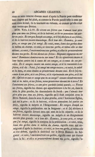 4.0                    ARCANES CÉLESTES,
sans ce sens interne chacun aussi d'après la Parole peut con,firmer
tout dogme qui lui plaît, et comme la Parole parait telle à ceux qui
sont dans le mal, ils la tournent en ridicule, et croient qu'elle n'est
rien moins que Divine.
   4.678. Vers. 4. à 11. Et virent ses frères que l' aimait leur père
plus que tous ses frères, et ils le haÏ1'ent, et ils ne pouvaient lui par­
ler en paix, Et songea Joseph un songe, et il (le) déclara à ses {rèf'es,
et ils le haïrent encore davantage. Et il leur dit ;' Écoutez, je VOltS
prie, ce songe que j'ai songé. Et voici, nous, liant de.! gerbes dans
 le milieu du champ; et voici, se leva ma gerbe, et même elle se tint
debout; et voici, l'environnèrent vos gef'bes, et elles se prosternèrent
devant ma gef·be. Et lui dirent us frères : Régnant f'égneras-lu SUf'
nous? Dominant domineras-tu SUf' nous? Et ils ajoutèrent encore à
 leur haine contre lui à cause de ses songes, et à cause de ses pa­
 f·oles. Et il sOllgea encore un aut're songe, et il le f'acontait à ses
 frères, et il dit ; Voici, j'ai songé un songe encore; et voici, le soleil
et la lune, et onze étoiles se prosternant devant moi, Et il (le) ra­
 conta à son père, et à ses frères,. et le f'éprimanda son père, et il lui
 dit: Qu'est-ce que ce sOlZge que tlt as songé? venant viendrons-nous
 moi et ta mère, et tes frères, nous prosterner devant toi à terre? Et
 l'enviaient ses frères, ft son père gardait (cette) parole. - Virent
  ses frères, signifie les choses qui appartiennent à la foi; et, dans le
  sens le plus proche, les descendants de Jacob: que l'aimait leur
  père plus que tous ses {f'ères, signifie qu'i] était conjoint avec le
Divin Naturel; dans le sens le plus proche, avec l'Ancienne Église,
qui est le père; et ils le haïrent, et ils ne pouvaient lui parler en
paix, signifie le mépris et l'éloignement: Et songea Joseph un
songe, signifie la prédication sur le Seigneur: et il (le) déclara à
ses (rères, signifie devant ceux qui sont de la foi séparée: et ils le
haïrent encore davantage, signifie un mépris et un éloignement
encore plus grands' et il leur dit; Écoutez, je vous prie, te songe
que fai songé, signifie le contenu de la prédication: et voici, nous,
liant des gerbes dans le milieu du champ, signifie ceux qui en­
seignent d'après la doctrine: et voici, se leva ma gerbe, et même elle
se tint debout, signifie le doctrinal sur le Divin Humain du Sei­
gneur: et voici, l'environnèrent vos gerbes, signifie ceux qui étaient
dans la foi: et elles se prosternèrent devant ma gerbe, signifie l'a­
 