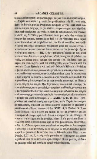 u                      ARCANES CÉLI~STES.
taient anciennement ou par langage, ou par visions, ou par songes,
et d'après ces vrais il y avait des prédications; de là vient que,
dans la Parole, par les Prophètes auxquels le vrai Divin était ma­
nifesté ou par langage, ou par visions, ou par songes, sont signifiés
ceux qui enseignent les vrais, et dans le sens abstrait, les vrais de
la doctrine, N° 2534,; pareillement donc par voir des visions et
songer des songes, comme dans Joël: l( Je répandrai mon esprit
« sur toute chair, et prophétiseront vos fils et vos filles, vos vieil­
  « lards des songes songeront, vos jeunes gcns des visions ven'ont :
 l( même sur les serviteurs et les servantes en ces jours·là je répan­

 ( drai mon esprit. » - Ill, 1, 2; ~ répandre l'esprit sur eux, c'est
les instruire des vrais; prophétiser, c'cst enseigner et prêcher les
vrais, de même aussi songer des songes; les vieillards sont les
sages, les jeunes gens sont les intelligents, les serviteurs sont les
savants. Dans Jérémie: « Ainsi a dit Jébovah Sébaoth : Ne faites
" point attention aux paroles des p,'ophètes qui vous prophétisent;
( vains ils vous rendent, ceux-là; vision de leur cœur ils pl'OnotlCent
« non d'après la bouche de Jébovah. J'ai entendu ce qu'ont dit les
 II. pl'opMtes qui ont prophétisé en mon nom le mensonge, en disant:

Il J'ai songé: f ai songé! Que le prophète, avec qui est le songe, ra­

( conte le songe;mais que celui, avec qui est ma Parole, prononce ma
« parole en vérité. Me voici contre ceux qui prophétisent des songes
« de mensollge,parole de Jéhovah; ils lesracontent, et séduisent mon
( peuple par leurs mensonges. Il ~ XXIII. 16, 25,28, 32; - pro­
phétiser est aussi ici enseigner et prêcher, mais d'après des songes
de mensonge, qui sont les choses d'après lesquelles ils prêchent;
pareillement ailleurs, comme Jérém. XXIX. 8,9. Zachar. X. 2.­
Dans Moïse: ( S'il s'élève au milieu de toi un prophète ou un
 ( songeur de sOllge, qui t'ait donné un signe ou un prodige, et
« qu'arrive le signe ou le pl'Odige, dont il t'a parlé, en disant:
« Allons après d'autres dieux que tu n'as pas connus, et servons­
« les; tu n'obéiras point aux paroles de ce prophète Ou à ce songeul'
l(   de songe: et ce prophète, ou ce songeur de songe, sera tué, parce
 « qu'il a prononcé la révolte contre Jéhovah votre Dieu. Il ..,.­
Deutér, XIII, 2, 3, 4" 6; - le prophète et le songeur de songe­
signifient l'un et l'autre celui qui enseigne et qui prêche, et dans
 ce passage celui qui enseigne et qui prêche les faux.
 