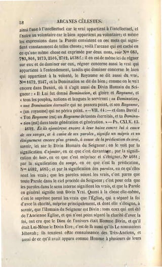 52                      ARCANES CÉLESTES,
 ainsi l'une à l'intellectuel car le vrai appartient à l'intellectuel, ct
  l':lutre au volontaire car le bien appartient au volontaire; et même
  les expressions dans la Parole consistent cn ces mots qui signi­
  fient constamment de telles cllOses;. voilà l'arcane qui est caché en
 ce qu'une même clJose est exprimée par deux mots, voÏ1' N°s 683,
 793,80'1,2-173,25-16;2712, 4'1 38f.: il en estde même ici de régnel'
  sur eux et de dominer SUi' eux, régner concerne aussi le vrai qui
  appartient à l'entendement, tandis que domine.' concerne le bien
  qui appartient à la volonté, le Royaume se dit aussi du vrai,
 N0s 1672, 254.7, et la Domination se dit du bien; comme on le vo: t
  encore dans Daniel, Ol! il s'agit aussi du Divin Humain du Sei­
  gneur : « Il Lui fut donné Domination, et gloire et Royaume, et
  « tous les peuples, nations et langues Je serviron t : sa Dominalioll,
   « une Domination éternelle qui ne passera point, ct son Royaume,
  « (un royaume) qui ne périra point. ))-VII. H ;-et dans David:

   (1 Ton Royaume (est) un Royaume de toutes clernités, et ta Domina­

   u tion (est) dans toute génération et génération. l l - Ps. CXLV. 13.

       4692. Et ils ajoulèrent encore à leul' haine contre lui cl calt_~e
  de ses wl1ges, et ci cm/se de ses lJaroLes, signifie un mépris et un
  éloignement encore pl liS gmnds, cl cause rie la prédiCalion dit vrai,
  savoir, ici SUI' le Divin Humain du Seignelll': on le voit par la
. signification d'ajouter, en ce que c'est davant~e; par la signifi­
  cation de /taïr, en cc que c'est mépi'isül' et s'doigner, N° 468-1 ;
  par la signification du songe, en ce que c'est la prédication,
  N0s 4G82, 4685; ct par la signification des paroles, en ce qu'elles
   :;ont les vrais; que les paroles soient les vl'ais, c'est parce que
  toute Parole dans le ciel procède du Seigneur; c'est pour cela que
   les paroles dans le sens interne signifient les vrais, ct que la Parole
   en général signifie tout Divin Vrai. Quant à la chose elle-même,
    c'est le suprême parmi les vrais que l'Église, qui a sèparc la foi
   d'avec la charité, méprise principalement, et dont elle s'éloigne, il
    savoir, que l'Humain du Seigneur e:>t Divin: tous ccux qui ont été
    de l' Ancienne l~glise, et qui n'ont point séparé la charité d'avec la
    foi, ont cru que le Dieu de l'univers était Homme Divin, ct qu'il
    était Lui-Même le Divin l~tre; c'est de là aussi qu'ils Le nommaien l
    Jéhovah; ils tenaient cette connaissance des Très-Anciens, Cl
     aussi de cc qu'il avait apparu comme Homme à plusieurs de leurs
 