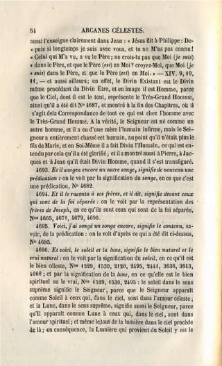 Bi                       ARCANES CÉLESTES.

 aussi l'enseigne clairement dans Jean: « Jûsus dit il Philippe: De­

  « puis si longtemps je suis avec vous, et tu ne ~ras pas connu!

 Cl Celui qui M'a vu, a vu le Père; ne crois-tu pas que ~Ioi (je suis)

 c dans le Père, et que le Père (esl) en Moi? croyez-Moi, que Moi (je
 «luis) dans le Père, et que le Père (est) en Moi. ) - XIV. 9,40,
 H, - et aussi ailleurs; en effet, le Divin Existant est le Divin
 même procédant du Divin l~lre, et en image il est Homme, parce
.que le Ciel, dont il est le tout, représente le Très-Grand Homme,
 ainsi qu'il a été dit N° 4-687, et montré à la fin des Chapitl'es, où il
   s'agit dela Correspondance de tout ce qui est chcz J'homme avec
 le Très-Grand Homme. A la vérité, le Seigneur est né comme un
 autre homme, et il a eu d'une mère l'humain infirme, mais le Sei­
 gneur a entièrement chassé cet humain, au point qu'il n'était plus le
 fils de l'brie, et en Soi-Même il a fait Divin l'Humain, ce qui est en­
 tendu par cela qu'il a été glorifié; et il amontré aussi àPierre, il Jac­
 ques et à Jean qu'il était Divin Homme, quand il s'est transfiguré.
     4693. Et il songea encm'e un aUlre songe, signifie de nouveau une
prédication: on le voit par la signification du songe, en ce que c'cst
une prédication, N° 4682.
    4694. Et il le 7'aconla à ses frères, et il dit, signifie devant ceux
qui sont de la foi séparée: on le voit par la représentation des
{l'ères de Joseph, en ce qu'ils sont ceux qui sont de la foi séparée,
N~&665,      4671, 4679, 4690.
     4695. Voici, j'ai songé un songe enCOI'e, signifie le 'contenu, sa­
voir, de la prédication: on le voil d'après ce qui a été dit ci-dessus,
N° 4685.
   &696. Et voici, le soleil et la lune, signifie le bien natllrel et le
vrai naturel: on le voit par la signification du soleil, en ce qu'il est
le bien céleste, Nos 4529, 4530,2'120,24-95, 2H'I, 3636,364-3,
4060 ; et par la signification de la lune, en ce qu'elle est le bien
spirituel ou le vrai, N°s 4529, 4530, 2495 : le soleil dans le sens
suprême signifie le Seigneur, parce que le Seigneur apparaît
comme Soleil à ceux qui, dans le ciel, sont dans l'amour céleste;
et la Lune, dans le sens suprême, signifie aussi le Seigneur, parce
qu'Il apparaît comme Lune à ceux qui, dans le ciel, sont dans
l'amour spirituel; et même le;tout de la lumière dans le ciel procède
de là; en conséquence, la Lumière qui provient du Soleil y est. le
 