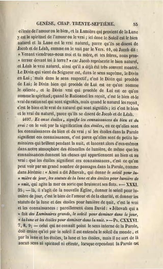 GENÈSE, CIUP. nŒNTE-SEPTIÈME.                               55
  celeste de l'amour ou le bien, ('t la Lumière qui provient de la Lune
y est le spirituel de l'amour ou le vrai; ici donc le Soleil est le bien
 naturel et la Lune est le vrai naturel, parce qu'ils se disent de
Jacob et de Léah, comme on le voit par le Vers. 10, où Jacob dit:
  « Venant viendrons-nous moi et ta mère, et tes frères, nous pros­
 ( terner devant toi à terre? » cai' Jacob représente le bien naturel,
 et Léah le "Tai naturel, ainsi qu'il a déjà été très-som-ent montré,
Le Divin qui vient du Seigneur est, dans le sens suprême, le Divin
.en Lui; . mais dans le sens respectif, c'est le Divin qui procède
 de Lui; le Divin bien qui procède de Lui est ce· qu'on nomme
 le céleste, et le Divin vrai qui procède de Lui cst ce qu'on
 nomme le spirituel; quand le Rationnelles reçoit, c'est le bien et· le
 vrai du rationnel qui sont signifiés, mais quand le naturelles reçoit ,
 c'est le bien et lé vrai du natUl'el qui sont signifiés; ici c'est le bien
 et le vl'ai du naturel, parce qu'ils se disent de Jacob et de Léah.
   q·697. Et onze étoiles, signifie les connaissallces dit bien et du
t'mi: on le voit pal' la signification des étoiles, en ce qu'elles sont
les eonnaissances du bien et du vrai; si les étoiles dans la Parole
signifient ces connaissances, c'est parce qu'elles sont de petits lu­
minaires qui brillent pendant la nuit, et lancent alors d'eux-même5
dans notre atmosphère des étincelles de lumière, de même que les
connaissances donnent les clloses qui appartiennent ail bien et au
vrai: que les étoiles signifient ccs connaissances, c'est ce qu'on
peut voir par un grand nombre dc passages dans la Parole, comme
dans Jérémie: « Ainsi a dit Jéhovah, qui donne le soleil pour Lu­
" mière de jour, les statuts de la lune et des étoiles pour lumière de
Cl nuit, qui agite la mer en sorlc que bruissent ses flots. ))- XX'XI.

35; -là, il s'agit de la nouvelle Église, donner le soleil pour lu­
mière de jour, c'est le bien de l'amour et de la charité, et donner les
statuts de la lune et des etoiles pOUl' lumière de I)uit, c'est le vrai
et les connaissances: pareillement dans David: « Jéhovah qui a
« fait des Luminaires 9"ands, le soleil pour dominer dans Le jour,
« la lune et les étoiles POILI' dominer (lans la nuit. ) - Ps, CXXXVI.
7, 8, 9; - celui qui ne connaît point le sens intel'lle dc la Parole,
doit croire qu'ici par le soleil il est entendu Ir. soleil du monde, et
pat' la lune et les étoiles, la lune et les étoiles, mais il ne sort de là
aucun sens ni spirituel ni céleste, lorsque cependant la Parole c.~t
 