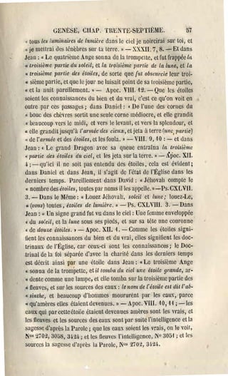 .

             GENÈSE, CILP. nU::NTI::-SEPTIÈME.
" tous les luminaires de IUllLih'e dans le ciel je noircir'ai
                                                                          51
                                                               SUI' toi, et
u   je mellrai ùes ténèbres sllr ta terre. » - XXXII. 7,8. - Et dans
 Je:J n : " Le quatrième Ange sonna de la trompette, et fut frappée lIt
 « t'roisième partie du soleil, et la tl'oisième partie de la lune, et la
 " troisième purtie des étoiles, de sorte que {!tt obscurcie leur troi­
 « sième partie, ct que le jOUl' ne luisait point de sa troisième partie,
 Il et la [lllit pareillement. l) -  Apoc. VllI, 12. - Que les étoiles
 soient les connaissances du bien et du vrai, c'est ce qu'on voit en
 outre par ces passages; dans Danid: • De l'une des cornes du
 " bouc des chèvres sortit une seule corne médiocre, et elle gi'andit
 Il beaucoup vers le midi, ct vers le levant, et vers la splendeur, et

(l  elle gl'anditjusqu'à l'année des cieux, et jeta il terre (ulle, T)(trtie)
 " de l'année et des étoiles, et les foula. D - VIII. 9, ,10 : - et dans
Jean: « Le grand Dr:Jgon ayec sa queue enti':lÎna la troisième
"pa.l,tie des étoiles du ciel, et les jeta sur la terre. » - Âpoco XII.
 4 ; - Cju'ici il ne soit pas entendu des étoiles, cela est évident;
 ùans Daniel et dans Jean, il s'agit de l'état de l'Église dans les
derniers temps. Pareillement ùans David: (( Jéhovah compte le
 « nombre des étoiles, toutes pal' noms il les :lppele. ll-Ps.CXLVll.
 3. - Dans le l>Iême: Il Louez Jéhovah, soleil et lune; louez-Le,
 CI (vous) toutes, étoiles de lumière. » -     Ps. CXLVIII. 3. - Dans
Jean: « Un signe grand fut vu dans le ciel: Une femme enveloppée
 « ùu soleil, et la lune sous ses pieds, et sur sa tête une couronne
 « de tlouze étoiles. ) - Apoc. XII. 1. - Comme les étoiles signi­
fient les connaissances du bien et du vl'ai, elles signifient les doc·
trinaux de l'Église, car ceux-ci sont les connaissances; le Doc­
trinal de la foi séparée d'avec la charité dans les derniers temps
est décrit ainsi par une étoile ùans Je:Jll: li Le troisième Ange
Il sonna de la trompette, et il tomba du ciel une étoile g,'ande, al'·

« ùente comme une lampe, et elle tomba sur'la troisième partie des
Il fleuves, et SUl' les sources des eaux: le nom de l'étoile est dit l'ab.

«sinthe, et beaucoup d'hommes moururent pal' les caux, parce
« qu'amères elles étaient devenues. » - Apoc. V11I. '10, ,1 { ; -les
caux qui par cette étoile étaient devenues amères sont les vl'ais, ct
les fieuves et les sources des eaux sont pal' suite l'intelligence et la
sagesse d'apl'ès la Parole; que les eaux soient les vrais, on le voit,
N°s 210:2,30:>8, 3i'24 ; et tes fleuves l'intelligence, N° 305,' ; ct les
sources la sagesse d'apl'ès la Parole, N0s 2702, 3~·24,
 