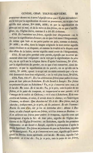 GENÈ.SE, CHAP. TRENTE-SEPTIÈME.                            59
prosterner dcvant toi cl terre? signifieest·cc que l'Église doit adorer:
on le voit par la signification de venir se prosterncr, en ce que c'est
qu'elle doit adorer, N°s 4689, 4698; et par la signification du
père qui est ici moi, et de la mèl'e eL des frètes, en ce que c'est l'f>
glise; ici, l'Église Juive, comme il a été dit ci-dessus.
  4702. Et l'enviaient ses (l'ères, signifie leur éloignement: on le
voit pal' la signification d'envier, en ce que c'est aussi l'éloignemènt,
de même que haïr et ne point parler en paix, comme ci-dessus,
N° 468'! ; en effet, dans la langue originale le mot envier signifie
aussi rivaliser et se dispuLer, et comme la rivalité et la dispute sont
des effets de la haine, envier signilie aussi avoir de l'éloignement.
    4703. Et son père gardait ceUe pal'ole, signifie que la vérité de­
meurait dans leur religiosité: on le voit par la signification du père
ici, en ce qu'il est la religion Juive a'après l'ancienne, N0 6.700;
par la signification de garder, en ce que c'est conserver, ainsi de­
meurer; et par la signification de la parole, en ce qu'elle est la
vérité, N° 4692; quant à ce qui est en outre entendu par « la vé­
l'ité demeurait dans leurreligiosité, » on le voit plus haut, N° 4700.
    470 4. Vers. 12 à 17. Et s'en allèren t ses frères pour paîtl'e le trou­
peau de leur père en Schéchem. Et dit Israël cl Joseph: Tes {l'ères
ne paissent-ils pas cn Schéchem? Va, ct je t'envcl'1'ai vers eux; et
il lui dit: Me voici. Et il lui dit: Va, je te pl'ic, vois la paix de tes
frères, et la pa'ix du troupeau, et mpporte·m'cn une pal'ole: et il
l'envoya de la vallée de Chébron; - et il vint à Schécltem. Et le ren­
contm un homme, et voici, il ermit dans le champ,. et l'inte1'1'ogccL
l' homme, en disant: Que cherches·tu? Et il dit: lJfes frères, moi, je
 cherche .. indique-moi, je te prie, où ils paissent. Et dit l'homme:
Partis ils sont d'ici, car je les ai entendus dire: Allons à Do­
tlzan,. cl alla Joseph après ses {l'ères, et il les tl'ouva en Dothan. ­
S'en allèrent ses {l'ères pour paître le troupeau, signifie ceux qui
enseignent d'après la foi: de leur père, signifie de l'Église An­
cienne et de l'Église Primitive: en Schéchem, signifie les premiers
rudiments: et dit Israël à Joseph, signifie la percepLion d'après le
Divin Spirituel: Tes {l-ères ne paissent-ils pas en Schéchem, signifie
qu'ils enseignent: Va, et je t'enverrai vers eux, signifie qu'il ensei­
gnait les Divins biens spirituels: et il lui dit: Me voici, signifie l'al'..
fjrmation: et il lui dit: Vel, je te TJrie, vois la pa-ix de tes frètes,
 
