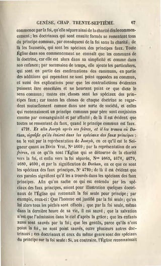 GENÈSE, CHAP. TRENTE-SEPTIÈME.                            67
commence par la foi, qu'elle sépare ainsi de la charité dèslecommen·
cement; les doctrinaux qui sont ensuite formés se ressentent tous
du principe commun, par conséquent de la foi sans la charité; de
là les faussel6s, qui sont les spéciaux des principes faux, Toute
Êglise dans son commencement ne connalt que les communs de
la doctrine, cal' clle est alors dans sa simplicité et comme dans
son enfance; pal' succession de temps, elle ajoute les particuliers,
qui sont en partie des confirmations cles communs, en partie
des additions qui cependant ne sont point opposées au commun,
ct aussi des explications pour que les contradictions évidentes
puissent être conciliées et ne 11eul'tent point ce que dicte le
sens commun; toutes ces. choses sont les spéciaux des prin­
cipes faux; cal' toutes les choses de chaque doctrine se regar­
dent mutuellement comme dans une sorte de société, et celles
qui reconnaissent un principe commun pour père sont conjointes
comme pal' consanguinité et par affinité; de là il est évident que
toutes se l'essentent du faux, quand le principe commun est faux.
   472i, Et alla Joseph après se,~ (rèl'es, et il les tl'Ouva cli Do­
Uzan,. signifie qtt'ils étaicnt dans les spéciaux des (aux principcs :.
on le voit par la représentation de Joscph, en ce qu'il est le Sei­
gneur quant au Divin VraI, N° ..669; P:lI' la représentation de scs
(rèl'cs, en ce qu'ils sont l'Êglise qui se détourne de la charité
vers la foi, et enfin vers la foi séparée, N°s 4665, 467 i, 4,679,
4680, 4690; et par la significa'.ion de Dotlum, en ce que ce sont
les spéciaux des faux principes, N' 4720; de là il est évident que
ces paroles signifient qu'il les a trouvés dans les spéciaux des faux
principes. Afin qu'on sache ce qui est entendu par les spé­
ciaux des faux principes, soient poU' illustration quelques doctri­
naux de l'Êglise qui rûconnaîl la foi seule poU' principe; pal'
exemple, ceux-ci: Que l'homme est justifié pal' la foi seule; qu'en
lui alors tous les pécl(s sont efîacés; que par la foi seule, même
dans la dernièl'e heure de sa vie, il est sauvé; que la salvation
n'est que l'admission dans le ciel d'après la grâce; que les enfants
aussi sont sauvés par la foi; que les gentils, parce qu'ils n'ont
point la foi, ne sont point sauvés, outre plusieurs autres doc­
trinau~ ; ces doctrinaux et ceux du même genre sont des spéciau~
du principe SUI' la foi seule: Si, aIl contraire, l''Églisc reconnaissait
 