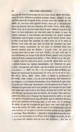 74                    ARCA.NES CÉLESTES.
qui ont élé dans les principes du faux sont tenus, après leur mort,
sous la terre inférieure pendant quelque temps, jusqu'à ce que
les faux aient été éloignés d'eux, et pour ainsi di1'e rejetés SUI' les
côtés; là, les lieux sont appelés fo~ses ; ceux qui y viennent sont
ceux qui doivent être en vastation, N°s 1106 à 1113, 2699, 270,1,
 2704-; c'est de là que les fosses dans le sens abstrait signifient les
 faux: la terre inférieure est Il'ès-près sous les pieds, et aussi la
 région alentour à une distance peu étendue; un grand nombre
 d'hommes sont là après la mort, avant qu'ils soient élevés dans
le ciel; il est aussi fait mention de cette terre çà et là dans la
Parole; c'est sous elle que sont les lieux de vaslation qui sont
appelés fosses; au-dessous de ces lieux et alentour dans une
grande étendue sont les Enfers : d'après cela, on peut en
quelque sorte voir cc que c'est que l'Enfer, ce que c'est que la
LCrre Inférieure, et ce que c'est que la Fosse, quand il en est parlé
dans la Parole; comme dans Ésaïe: ( Vers l'En(er tu as été pré­
 « cipité, vers les côtés de la {osse; tu as été rejeté dans ton sé­
 « pulcre comme un rejeton abominable; un vêtement de gens
« lués, transpercés par l'épée, qui descendent vers les picTI'es dc
« la (osse. » - XIV. 15, 19; - là, il s'agit du Roi de Babel, pal'
lequel est représentée la profanation du vrai, car le roi est le vrai,
N0s 1672, 2015, 2069, 3009, 4·58'1, et Babel la profanation,
N0s 1 '182, '1326; l'enfer, c'est où sont les damnés; leur damnation
est comparée il ua rejeton abominable, et au vêtement de gens tués
et percés par l'épée qui descendent vers les pierres de la fosse; le
vêlement de gens tués est le vrai profané, les transpercés pal' rél}ée
sont ceux chez qui le vrai a été éteint, la fosse est le faux qui doit
èll'e dévasté, !es pierres sont les limites, de là aussi elles SOnt ap­
 pelées les côtés, cal' à l'entour des fosses sont les enfers; on peut
 voir que le vêtement est le vrai, N° 2076; que le vêtement des tués
 est le vrai profané, ear le sang dont il est teint est le profane,
 N° 1003,. et que les transpercés par l'épée sont ceux chez qui le
 vrai a été éteint, No 4503; par là aussi jl est évident que, sans le
 sens interne, on ne peut en aucune maniel'e savoir ce que signifie
 ce passage. Dans l:zéchiel: ( Quand je t'aurai fait descendre avcc
 " ceux 'I/li dCSCflldent en la Fossc vers le peuple du siècle, ct que
 < Je (;.ll!raî rait !Jabiter ({ails la (errc des infëriclll's, aftn que lu
 