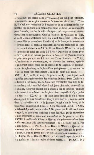 76                      ARCANES CÉLESTES.
" descendu; les barres de la terrc (étaient) sur moi pour l'éternité,
« néanmoins tu as {ait monter de la (osse ma vie. » - II. 7; ­
là, il s'agit des tentations du Seigneur et de sa délivrance des ten­
tations; les racines des montagnes sont les lieux où résident les
plus damnés, cal' les brouillards rpais qui apparaissent autour
ù'cux sont les montagnes. Que la fosse soit la vastation du faux,
et dans le sens abstrait le faux, on le voit dans Ésaïe: « Ils seront
( assemblés en assemblée, l'enchaîné en /a {osse, et ils seront cn­
u fermés dans le cachot; cependan t après une multitude de jours

( ils seront visites. J - XXIV, 22. - Dans le lIême; Où (est) (e


Il la colère de celui qui tient à l'étroit? Qui retire se hâtera pour

« ouvrir, et il ne mOUl'ra point en /a {osse, et ne (lui) manquera
« point son pain.» -            LI. 14-. - Dans Ezécllicl : « Voici,
« j'amène sur toi des étrangers, les violents des nations, qui dé­
« gaînerollt leurs épées sur la beauté de ta sagesse, et profane­
« l'ont ta splendeul'; en la {osse ils te précipiteront, ot tu mourras
« de la mort des transpercés, dans le cœur des mel's. » ­
XXVlll, 7,8; - là, il s'agit du prince de Tyr, pal' lequel sont
signifiés ceux qui sont dans les principes du faux. Dans Zacharie:
« Bondis il l'extrême, fille de Sion; fais retentir tes cris, fille de Jé.
u rusalem; voici, ton Roi vient à toi, juste, humble, et monté SUi'
« un âne, ct sur un poulain fils ù'tlnesse : pal' le sang de l'alliance
« je tÎ1'erai tes enchaÎnés de la {ossp. dans laquelle il n'y a poillt
« cl'ean. » -IX. 9, 11; - la fosse dans laquelle il n'y a point
d'cau, c'est le faux dans lequel il n'y a rièn du vrai; comme aussi
dans la suite il est dit: « ils jetèrent Joseph dans la fosse, et la
fosse vide, en ellc point d'eau. II Vers. 24-. Dans David: « A toi.
 « Jéhovah! je crie, mon l'ocher! Ne garde pns le silence à mon
 « égard, ne garde pas le silence à mon égard, et que je ne paraisse
 « 7)(LS semblable à ceux qui descendent en la (osse. » -             Ps.
XXVIII. '1. - Dans le Même: « Jéhovah m' lL {ltit monter de la {osse
 « de VASTATION, du bourbier de limon; el il a établi sur le roc
  « mes pieUs. II -       Ps. XL. 3. - Dans le Même: «Que ne me
 • couvre pas le flot des caux, que ne m'engloutisse pas la profon­
 « ùeur, et que ne {el'me pas SUI' moi la {osse son Olwel'ture. » ­
 Ps. LXIX. 16. - Dans 10 Même: .« Il a envoyé sa parole, et illrs
 (( a 311t"ris, cl il les a arrachés de lwrs fosses. » - Ps, CVlI. 20 ;
 