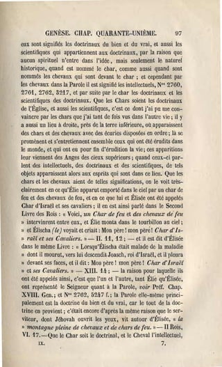 GENÈSE. CHAP. QUARANTE-UNIÈME.                           97
eux sont signifiés les doctl'Ïnaux du bien et du vrai, et aussi les
scientifiques qui appartiennent aux doctrinaux, pal' la raison que
aucun spirituel n'entr'e dans l'idée, mais seulement le natureÎ
historique, quand est nommé le chal', comme aussi quand sont
nommés les chevaux qui sont devant le chal' ; et cependant pal'
les chevaux dans la Pal'ole il est signifié les intellectuels, N°' 2760,
27ô'l, 2762, 3217, et pal' suite pal' le chal' les doctrinaux et les
scientifiques des doctrinaux. Que les Chars soient les doctrinaux
de I:Église, et aussi les scientifiques, c'est ce dont j'ai pu me con­
vaincre pal' les chars que j'ai tant de fois vus dans l'autr·e vie; il Y
a aussi un lieu à droite, près de la terre inférieure, oùappal'aissent
des chars et des chevaux avec des écuries disposée5 en ol'dre; là sc
lwomènent et s'entretiennent ensemhle ceux qui ont été érudits dans
le monde, et qui ont eu pour tin d'érudition la vie; ces apparitions
leur viennent des Anges des cieux supérieurs; quand ceux-ci par­
Ient des intellectuels, des doctrinaux et des scientifiques, de tels
objets apparaissent alors aux esprits qui sont dans ce lieu. Que les
chars et les chevaux aient de telles significations, on le voit très­
clairement en ce qu'Élie apparut emporté dans le ciel pal' un char de
feu et des chevaux de feu, et en ce que lui et Élisée ont été appelés
Chal' d'Ismël et ses cavaliers; il en est ainsi parlé dans le Second
 Livre des Rois: «( Voici, un Char de feu et des chevaux defeu
)) intel''illl'ent entre eux, et Élie monta dans le tourhillon au ciel;
)) et Élischa (le) voyait et criait: Mon père! mon pèré! Char d'1s­
)) raël et ses Cavaliers. ») -II. 11, 12; - et il est dit d'Élisée
 dans le même Livre: « Lorsqu'Élischa était malade de la maladie
 J) dont il mourut, vers lui descendit Joasch, l'oi d'Israël, et il pleura

 )) devant.ses faces, et il dit: Mon père! mon père! Char d'Israël
 )) et ses Cavaliers. l) - XIII. 1Ir ; - la l'aison pOul' laquelle ils
ont été appelés ainsi, c'est que l'un et l'autre, tant Élie qu'Élisée,
 ont représenté le Seigneur quant à la Pal'ole, voir Préf. Chap,
 XVIII. Gen.; et N°' 2762, 52Ir7 f.; la Parole elle-même princi­
 palement est la doctrine du bien et du vrai, cal' le tout de la doc­
 trine en provient; c'était encore d'après la même raison que le ser­
  viteur, dont Jéhovah ouvrit les yeux, "it autour d'Élisée, (c La
 » montagne pleine de chevaux et (le chars de feu.         1) -   II Rois,
  VI. 17. -Que le Char soit le doctrinal, et le Cheval l'intellectuel,
        IX.                                                       7.
 
