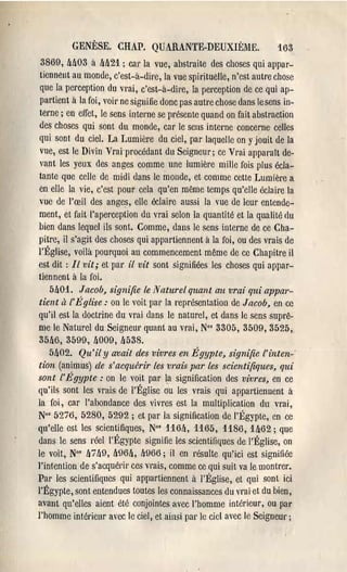 GENÈSE. CHAP. QUARANTE-DEUXIÈME.                            163
3869, M03 il. M21 ; cal' la vue, abstraite des choses qui appar-
tiennent au monde, c'est-a-dire, la vue spirituelle, n'est autre chose
que la perception du vrai, c'est-a-dil'e, la perception de ce qui ap-
partient il. la foi, VOil' ne signifie donc pas autre chose dans lesens in-
terne; en effet, le sens interne se présente quand on fait abstraction
des choses qui sont du monde, car le sens interne concerne celles
qui sont du ciel. La Lumière du ciel, par laquelle on y jouit de la
vue, est le Divin Vrai"procédant du Seigneur; ce Vrai apparatt de-
vant les yeux des anges comme une lumière mille fois plus écla-
tante que celle de midi dans le monde, et comme cette Lumière a
en elle la vie, c'est pour cela qu'en même temps qu'elle écla.ire la
vue de l'œil des anges, elle éclaire aussi la vue de leur entende-
ment, et fait l'aperception du vrai selon la quantité et la qualité fiu
bien dans lequel ils sont. Comme, dans le sens interne de ce Cha-
pitre, il s'agit des choses qui appartiennent a la foi, ou des vrais de
l'Église, voilà pourquoi au commencement même de ce Chapitre il
est dit: Il vit; et pal' il vit sont signifiées les choses qui appar-
tiennent il. la foi.
    5!J01. Jacob, signifie le 1Yaturel quant al! vrai qui appm'-
tient il l'l!;glise: on le voit pal' la l'eprésentation de Jacob, en cc
qu'il est la doctrine du vrai dans le naturel, et dans le sens suprê-
me le Naturel du SeigneUl' quant au vrai, No' 3305, 3509,3525,
 35lJ6, 3599, !J009, !l538.
    5lJ02. Qu'il y avait des vivres en Égypte, signifie l'inten-"
tian (animus) de s'acquérir les vrais par les scientifiques, qui
sont l'E'gypte : on le voit par ta signification des vivres, en ce
qu'ils sont les vrais de l'Église ou les vrais qui appartiennent à
la foi, car l'ahondance des vivres est la multiplication du vrai,
 No' 52io, 5280, 5292 ; et par la signification de l'Égypte, en ce
qu'elle est les scientifiques, N°s 116!J, 1165, 1186, 1M2; que
 dans le sens réel l'Égypte signifie les scientifiques de l'Église, on
le voit, No' !Ji !JO, !J96!J, 4966; il en résulte qu'ici est signifiée
l'intention de s'acquél'il' ces vrais, comme ce qui suit va le montrer.
Par les scientifiques qui appartiennent il. l'Église, et qui sont ici
l'Égypte, sont entendues toutes les connaissances du vrai et du bien,
avant qu'elles aient été conjointes avec l'homme intérieur, ou pal'
l'homme intérieur avec le ciel, et ainsi par le ciel avec le Seigneur;
 