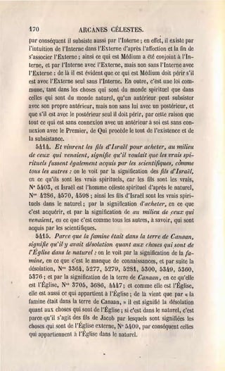170                   ARCANES CÉLESTES.
par conséquent il subsistc aussi par l'Interne; en effet, il existe par
l'intuition de l'Interne dans l'Externe d'après l'affection et la fin de
s'associer l'Exteme; ainsi ce qui est Médium a été conjoint à l'In­
terne, et par l'Interne avec l'Externe, mais non sans l'Interne avec
l'Externe: de là il est évident que ce qui est Médium doit pél'ir s'il
est avec l'Externe seul sans l'Interne. En outre, c'est une loi com­
mune,· tant dans les choses qui sont du monde spil'ituel que dans
celles qui sont du monde naturel, qu'un antél'Îeur peut subsister
avec son propre antérieur, mais non sans lui avec un postérieUI', et
que s'il est avec le postérieur seul il doit périr, par cette l'aison que
tout ce qui est sans connexion avec un antérieur à soi est sans con­
nexion avec le Premier, de Qui procède le tout de l'existence et de
la subsistance.
    MU. Et vinrent les fils d'Israël pour acheter, au milieu
de ceux qui venaient, signifie qu'il voulait que le.ç vmis spi­
rituels fussent également acquis par les scientifiques, cOmme
tous les autres: on le voit par la signification des fils d'Israël,
cn ce qu'ils sont les vl'ais spirituels, cal' les fils sont les vrais,
N° 5~03, et Israël est l'homme céleste spirituel d'après le naturel,
No' ~286, ~570, lt598 ; ainsi les fils d'Israël sont les vrais spiri­
tuels dans le naturel; par la signi fication d'acheter,.en ce que
c'est acquérir, et pal' la signification de au milieu de ,ceux qui
venaient, en ce que c'est comme tous les autres, à savoir, qui sont
acquis pal' les scientifiques.
    5lt15. Parce que la famine était dans la terre de Canaan,
signifie qu'il y avait désolation quant aux choses qui.sont de
l'I!;glise dans le naturel: on le voit par la signification de la fa­
mine, en ce que c'est le manque de connaissances, et par suite la
désolation, No' 336lt, 5277, 5279, 5281, 5300, 53~9, 5360,
5376; et par la signification de la terre de Canaan, en ce qu'elle
est l'Église, No' 3705, 3686, Mlt7; et comme elle est l'Église,
elle est aussi cc qui appartient à l'Église; de là vient que pal' (1 la
famine était dans la terre de Canaan, l) il est signifié la désolation
quant aux choses qui sont de l'Église; si c'est dans Je naturel, c'est
parce qu'il s'agit des fils de Jacob par lesquels sont signifiées les
choses qui sont de l'Église exteme, N° 5l100, par conséquent cellcs
qui appartiennent ~t l'l~glise dans le naturel.
 