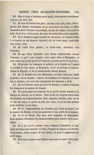 GENÈSE. CHAP. QUARANTE-TROISIÈME.                         2li1
    la. Que si nous n'eussions point tardé, nous serions maintenant
revenus ces deux fois.
    11 ~ Et leur dit Israëlleul' père: Si donc cela (est) ainsi, faites;
prenez des choses renommées de la terre dans vos rases, et faites
descendre po nI' l'homme un présent, un peu de résine, et un peu de
miel, de la cire, et du slacté, des noix de lérébinlhe et des amandes.
    12. Et le double d'argent prenez en vos mains, et l'argent remis
à la bouche de vos besaces reportez( -le) en votre main; peut-être
une erreur, cela.
    23. Et votre frère prenez; et levez-vous, retournez vers
l'homme.
    111. Et que Dieu Schaddaï VOllS donne miséricordes devant
l'homme, et qu'il vous remelle votre autre frère et Benjamin; et
moi, ainsi que Je suis pri 'é (d'enfants), je serai privé((/' enfants).
    15. Et pl'irent les hommes ce présent, ~t le double de l'argent
ils prirent en leur main, et Benjamin; et ils se levèrent et descen-
dirent en Égypte, et ils se présentèrent devant Joseph.
    16. Et vit Joseph avec eux Benjamin, et il dit à celui qui (était
préposé) sur sa maison: Amène les hommes à la maison, et tuant
tue et prépare, car avec moi mangeront les hommes à midi.
    17. Et fit l'homme ainsi qu'avait dit Joseph, et amena l'homme
les hommes à la maison de Joseph.
    18. Et eurent peUL' les hommes de ce qu'ils étaient amenés à la
maison de Joseph, et ils dirent: Pour le fait de l'argent remis dans
nos hesaces au commencement nous sommes amenés, pour qu'on
se rue sur nous, et qu'on se jette sur nous, et qu'on nous prenne
pour esclaves, et nos ânes.
   19. Et ils s'approchèrent de l'homme qui (était préposé) SUl'
la maison de Joseph, et ils lui parlèrent (il la) porte de la maison.
    20. Et ils lui dirent: Par moi, mon seigneur, en descendant
nous sommes descendus au commencement pour acheter de la nour-
riture.
    21. Et il est arrivé, comme nous vînmes à l'hOtellerie et que
nous ouvrîmes nos besaces, et voici, l'argent de chacun à la bOllche
de sa besace, notre argent en son poids; et nous le rapportons en
notre main.
    22. Et d'aull'e argent nous faisons desceudl'e en notre main pour
        IX.                                                  16.
 