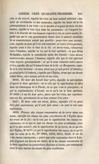 GENÈSE. CHAP. QUARANTE-TROISIÈME.                         267
cire et du stacté, signifie les vrais du bien naturel intél'ieur : des
noix de térébinthe et des amandes, signifie les biens de la vie
correspondants à ces vrais: et le double d'arge/ft prenez en vos
mains, signifie le vrai reçu dans les puissances: et l'argent re­
mis il la bouche de vos besaces reportez(-le) en votre main, si­
gnifie que par le vrai gratuitement donné dans le naturel extérieur
ils se soumettl'aient autant que possible: peut-être une erreur;
cela, signifie de peUl' qu'il ne soit contraire: et votre (l'ère prenez,
signifie ainsi à eux le bien de la foi: et levez-vous, retournez
vers l'homme, signifie la vie par le vrai spirituel: et que Dieu
Sclzaddaï, signifie la consolation après des duretés: vous donne
miséricordes devant l'homme, signifie afin que le vrai spirituel
vous reçoive gracieusement: et qu'il vous remette votre autre
li-ère, signifie afin qu'il donne le bien de la foi: et Benjamin, signi­
fie et le vrai intérieur: et moi, ainsi que je suis privé (d'enfants,)
je serai privé (d'enfants,) signifie que l'Église, avant que ces choses
soient faites, sera comme privée de ses vrais.
     56'16. Et leur dit Israël leur père, signifie la perception
d'après le bien spirituel: on le voit par la signification de dire,
dans les historiques de la Parole, en ce que c'est la perception; et
par la représentation d'Israël, en ce qu'il est le bien spirituel,
N° 5595; il est dit leur père, parce que les vrais, que représen­
tent ses fils, proviennent de ce bien comme d'un père.
     5617. Si donc cela est ainsi, (aites, signifie s'il ne peut
être (ait autrement, qu'il soit (ait ainsi: on peut le voit' sans
explication.
     5618. Prenez des choses renommées de la terre dans vos
vases, signifie les choses les plus excellentes de l'Église dans
les vrais de la (ai: on le voit par la signification des choses re­
nommées, en ce que ce sont les choses les plus excellentes, ainsi
qu'il va être montré; par la signification de la terre, en ce qu'elle
est l'Église, N° 5577; et par la signification des vases, en ce qu'ils
sont les vrais de la foi, N°' 3068, 3079, 3316, 3318. II est dit
 (1 les choses renommées, » parce que cette expression dans la Lan- '


gue originale est dérivée du chant; de là les choses renommées de
la terre signifient les productions chantées et louées, par conséquent
dans le sens interne les choses les plus excellentes.
 