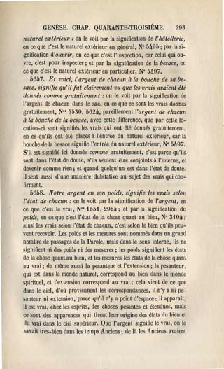 GENÈSE. CHAP. QUARANTE-TROISII~ME.                         293
naturel extérieur: on le voit par la signification de l' hôtellerie,
en ce que c'est le lIatUl'el extérieur en général, N° 5ft95 ; par la si­
gnification d'ouvrir, en ce que c'est l'inspection, car celui qui ou­
vre, c'est pour inspecter; et par la signification de la besace, en
ce que c'est le naturel extérieur en particulier, N° 5&97.
   5657. Et voici, l'argent de chacun ri la bouche de sa be­
sace, signifie qu'il [ut clairement vu que les vrais avaient été
donnés comme gratuitement: on le voit par la signification de
l'argent de chacun dans le sac, en ce que ce sont les vrais donnés
gratuitement, N°' 5530, 562ft, pal'eillement l'argent de chacun
ri là bouche de la besace, avec cette différence, que par cette lo­
cution-ci sont signifiés les vrais qui ont été donnés gratuitement,
en ce qu'ils ont (;té placés à l'entrt:e du naturel exlérie':lr, car la
bouche de la besace signifie l'entrée du naturel extérieur, N° 5497.
S'il est signifié ici donnés comme gratuitement, c'est parce qu'ils
sont dans l'état de donte, s'ils veulent être conjoints à l'interne,et
devenir comme rien; et quand quelqu'un est dans l'état de doute,
il sent aussi d'une manière dubitative au sujet des vrais qui con­
firment.
   5658. Notre argent en son poids, signifie           les vrais selon
l'état de chacun: on le voit par la signification       de l'argent, en
ce que c'est le vrai, N°s 1551, 295ft; et pal'la        signification du
poids, en ce que c'est l'état de la chose quant au      bien, N° 3104 ;
ainsi les vrais selon l'(;tat de chacun, c'est selon le bien qu'ils peu­
vent recevoir. Les poids et les mesures sont nommés dans un grand
nombre de passages de la Parole, mais dans le sens interne, ils ne
signifient ni des poids ni des mesures; les poids signifient les états
de la chose quant au bien, et les mesures les états de la chose quant
au vrai; de même aussi la pesanteur ct l'extension; la pesanteur,
qui est dans le monde naturel, correspond au bien dans le monde
spirituel, et l'extension correspond au vrai; cela vient de ce que
dans le ciel, d'où proviennent les cOlTespondances, il n'y a ni pe­
santem' ni extension, parce qu'il n'y a point d'espace; il apparaît,
il est vrai, chez les espl'its, des choses pesantes et étendues, mais
ce sont des apparences qui tirent lem' origine des états du bien ct
du vrai dans le ciel supérieul'. Que l'argent signifie le vrai, on le
savait très-bien dans les temps Anciens; de là les Anciens avaienl
 
