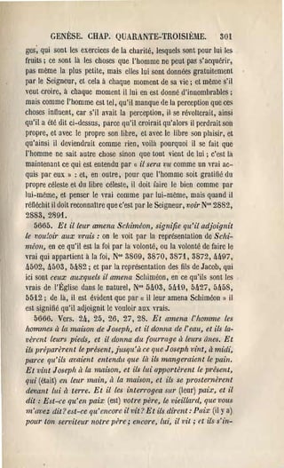 GENÈSE. CHAP. QUARANTE-TROISIÈME.                           301
ges; qui sont les exercices de la charité, lesquels sont pour lui les
fruits; ce sont là les choses que l'homme ne peut pas s'acquérir,
pas même la plus petite, mais elles lui sont données gratuitement
pal' le Seigneur, et cela à chaque moment de sa vie; et même s'il
veut croire, à chaque moment il lui en est donné d'innomhrables ;
mais comme l'homme est tel, qu'il manque de la perception que ces
choses intluent, car s'il avait la perception, il se révolterait, ainsi
qu'il a été dit ci-dessus, parce qu'il croit'ait qu'alors il perdrait son
propre, et avec le propre son libre, et avec le libre son plaisir, et
qu'ainsi il deviendrait comme rien, voilà pourquoi il se fait que
l'homme ne sait autre chose sinon que tout vient de lui; c'est!a
maintenant ce qui est entendu par « il sera vu comme un vrai ac­
quis pal' eux 1) : et, en outre, pour que l'homme soit gratiné du
propre céleste et du libre céleste, il doit îaire le bien comme par
lui-même, et penser le ""ai comme pal' lui-même, mais quand il
réfléchit il doit reconnaitre que c'est par le Seigneur, 1)oir No' 2882,
2883, 2891.
    5665. Et il leur amena Sclziméon, signifie qu'il adjoignit
le vou:oir aux vrais: on le voit par la représentation de Sc/zi­
méon, en ce qu'il est la foi par la volonté, ou la volonté de faire le
"rai qui appartient à la foi, N°' 3869, 3870, 38i1, 3872, 111l97,
!l502, !l50S, 5!l82; et pal' la représentation des fils de Jacob, qui
ici sont ceux auxquels il amena Schiméon, en ce qu'ils sont les
vrais de l'Église dans le naturel, N°s MOS, 5!l19, 51127, 5[158,
5512; de là, il est évident que pal' «( il leur amena Schiméon il    1)


est signifié qu'il adjoignit le vouloir aux vl'ais.
    5666. Vers. 2!l, 25, 26, 27,28. Et amena l'homme les
hommes il la maison de J osepft, et il donna de l'eau, et ils la­
verent leurs pieds, et il donna du fourrage à leurs ânes. Et
ils préparèrent le présent, jusqu'à ce que Joseph vint, à midi,
parce qu'ils avaient entendu que là ils mangeraient le pain.
Et vint Joseph il la l1ulÎson, et ils lui apportèrent le présent,
qui (était) en leur main, à la maison, et ils se prostel:nèrent
dtmant lui ri terre. Et il les interrogea sur (leur) paix, et il
dit: Est-ce qu'en paix (est) votre père, le vieillard, que vous
m'{wez dit? est-ce qu'encore il vit ? Et ils dirent: Paix (il y a)
pour ton serviteur notre père; encore, lui, il vil; et ils s'in­
 