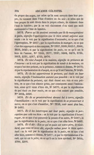30ft                  ARCANES Cl~LESTES.

dll propre des anges, car selon qu'ils sont envoyés dans leUl' pro­

pre, ils viennent dans l'état d'ombre ou du soir; et selon que de

leUl' propre ils sont élevés dans le propl'e céleste, il!'> viennent dans

l'état' de lumière; pal' là on voit clairement d'où vient que midi

correspond à l'état de lumière.

    5673. Parce qu'ils avaient entendu que là ils mangeraient
le pain, signifie l'aperception que le bien serait adjoint aux
vrais: on le voit pal' la signification d'entendre, en ce que c'est
l'aperception, N° 5017; par la signification de manger, en ce que
c'est être approprié et êtl'e conjoint, Nos 2187,3168,3513 f., 3596,
3832, 5M3; et par la signification du pain, en ce qu'il est le
bien de l'amour, N°s 2165, 2177, 2187, 3lt6ft, 3ft78, 3735,
3813, !t211, ft217, ft735, ft976.
    567ft. Et vint Joseph à la maison, signifie la présence de
l'interne: on le voit par la signification de venir à la maison, en
ce que c'est être présent, ou la présence, comme ci-dessus, N° 5672;
et par la représentation de Joseph, en ce qu'il est l'intel'l1e, N° 5M8.
    5675. Et ils lui apportèrent le présent, qui Üait en leur
main, signifie l'insinuation autant que possible: on le voit pal'
la sigllification du présent, qui était donné aux rois et aux prê­
tres, en ce que c'est ohtenil' gràce, par conséquent aussi l'insinua­
tion, ainsi qu'il vient d'être dit, N° 5671.; et par la signification
de qui était en leur main, en ce que c'est autant que possible,
N·s 562ft, 5650.
    5676. Et ils se prosternb'ent devant lui à terre; signifie
l' humiliation: on le voit pal' la signification de se prosterner ft
terre, en ce que c'est s'humilier, N°' 2153, voir aussi plus bas,
N° 5682.
    5677. Et il les interrogea sur leur paix, signifie le per­
ception que cela va bien: on le voit par la signification d'inter­
l'oger, en ce que c'est percevoir la pensée d'un autre, N° 5597; et
par la signification de la paix, en ce que c'est aller bien, N° 5662.
    5678. Et il dit: Est-ce qu'en paix est votre pere, le vieil­
lard, que 1)OUS m'avez dit, signifie même pour le bien spiri­
tuel: on le voit par la signification de la pai.x, en ce que c'est
aller bien, comme ci-dessus, N° 56Ti j et par la repl'ésentation d'Is­
raël, qui ici est le père, en ce qu'il est le bien spirituel, N·' 36511,
lt286, ft598,
 