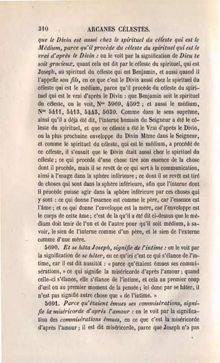 3JO                   ARCANES CÉLESTES.
q;e le Dinin est aussi chez le spirituel du céleste qui est le
Jl1 édium, parce qu'il procède du céleste du spirituel qui est le
m'ai d'après le Divin: on le voit par la signification de Dieu te
soit gracieux, quant cela est dit pal' le céleste du spirituel, qui est
Joseph, au spirituel du céleste qui est Benjamin, et aussi quand il
l'appelle .~on fils, en ce que c'est le Divin aussi chez le spirituel du
céleste qui est le médium, parce qu'il procède du céleste du spiri­
tuel qui est le vrai d'après le Divin: que Benjamin soit le spirituel
du céleste, on le voit, No' 3969, !J592; et aussi le médium,
N°' 5!J11, 5!J13, 5M3, 5639. Comme dans le sens suprême,
ainsi qu'il a déjà été dit, l'interne humain du Seigneur a été le cé­
leste du spirituel, et que ce céleste a été le Vrai d'après le Divin,
ou la plus prochaine enveloppe du Divin Même ùans le Seigneur,
et comme le spirituel du céleste, qui est le médium, a procédé de
ce céleste, il s'ensuit que le Divin était aussi chez le spirituel du
céleste; ce qui procède d'une chose tire son essence de la chose
dontil procède, mais il se revêt de ce qui sert à la communication,
ainsi à l'usage dans la sphère inférieure; ce dont il se l'evêt est tiré
de choses qui sont dans la sphère inférieure, afin que l'interne dont
il procède puisse agir dans la sphère inférieure par ces choses qui
y sont :, ce qui donne l'essence est comme le père, car l'essence est
l'âme j et ce qui donne l'enveloppe est la mère, car l'enveloppe est
le COl'pS de cette âme; c'est de là qU'i! a été dit ci-dessus que le mé­
dium doit tenir de l'un et de l'autre pour qu'i! soit médium, à sa­
VOil', le sien de l'interne comme d'un père, et le sien de l'externe
comme d'une mère.
    5690. Et se hâta Joseph, signifie de l'intime: on le voit par
la signification de se hâter, eu ce qu'ici c'est ce qui s'élance de 1'în­
time, cal' il est dit aussitôt: «( parce qu'étaient émues ses commi­
sérations, Il ce qui signifie la miséricorde d'après l'amour; quand
celle-ci s'élance, elle s'élance de l'intime, et cela au premier coup
d'œil ou au premier moment de la pensée; ici donc par se hâter, il
n'est pas signifié autre chose que « de l'intime. Il
    5691. Parce qu'étaient émues ses commisérations, signi­
fie la miséricorde d'après l'amour: on le voit par la significa­
tion des commisérations émues, en ce que c'est la miséricorde
d'après l'amour j il est dit miséricorde, parce que Joseph n'a pas
 